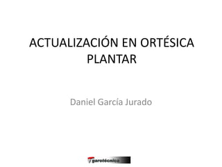 ACTUALIZACIÓN EN ORTÉSICA
PLANTAR
Daniel García Jurado
 