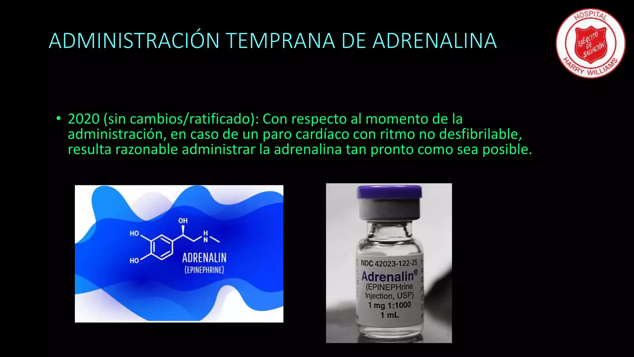 ADMINISTRACIÓN TEMPRANA DE ADRENALINA
• 2020 (sin cambios/ratificado): Con respecto al momento de la
administración, en caso de un paro cardíaco con ritmo no desfibrilable,
resulta razonable administrar la adrenalina tan pronto como sea posible.
 