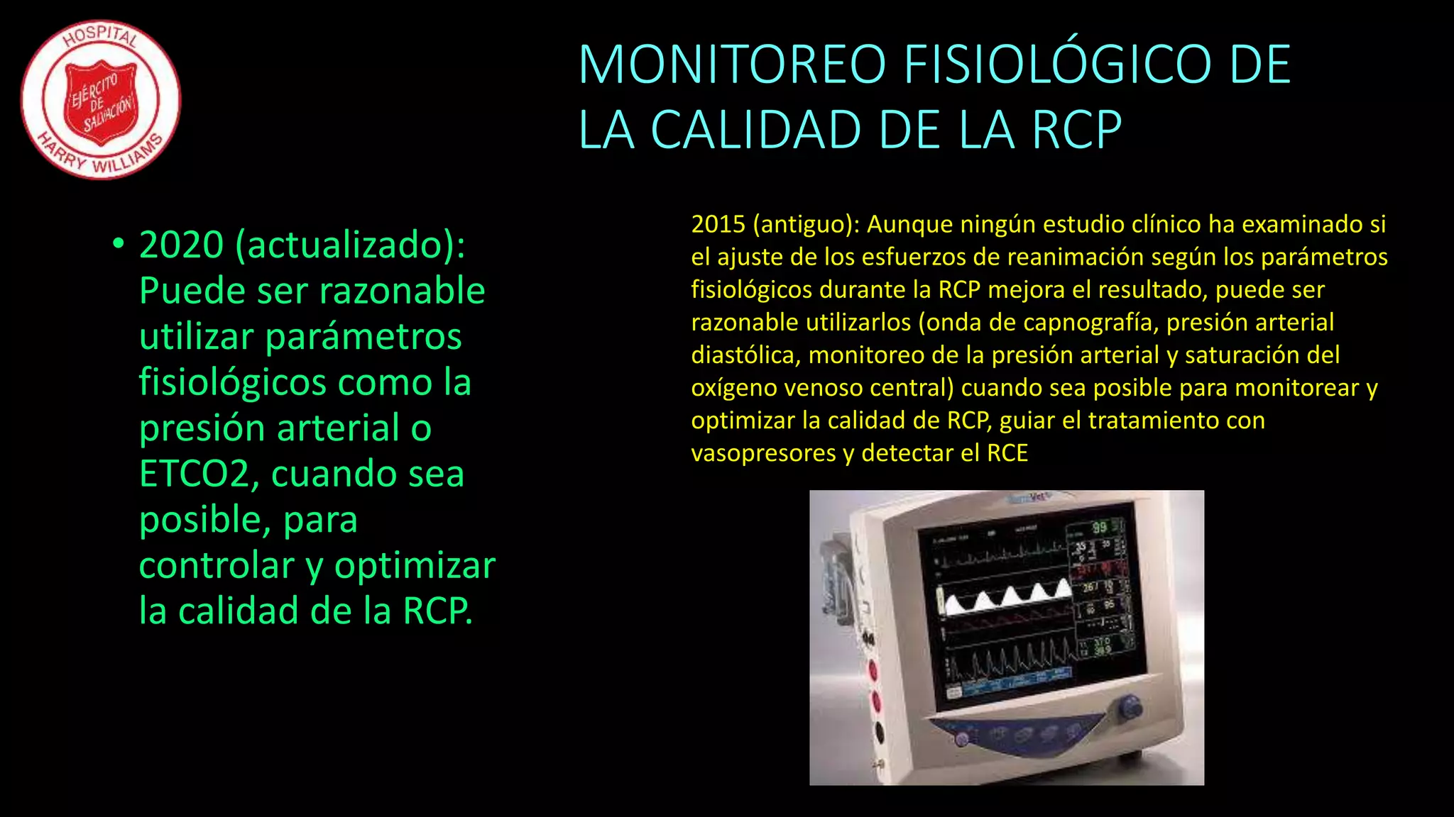 MONITOREO FISIOLÓGICO DE
LA CALIDAD DE LA RCP
• 2020 (actualizado):
Puede ser razonable
utilizar parámetros
fisiológicos como la
presión arterial o
ETCO2, cuando sea
posible, para
controlar y optimizar
la calidad de la RCP.
2015 (antiguo): Aunque ningún estudio clínico ha examinado si
el ajuste de los esfuerzos de reanimación según los parámetros
fisiológicos durante la RCP mejora el resultado, puede ser
razonable utilizarlos (onda de capnografía, presión arterial
diastólica, monitoreo de la presión arterial y saturación del
oxígeno venoso central) cuando sea posible para monitorear y
optimizar la calidad de RCP, guiar el tratamiento con
vasopresores y detectar el RCE
 