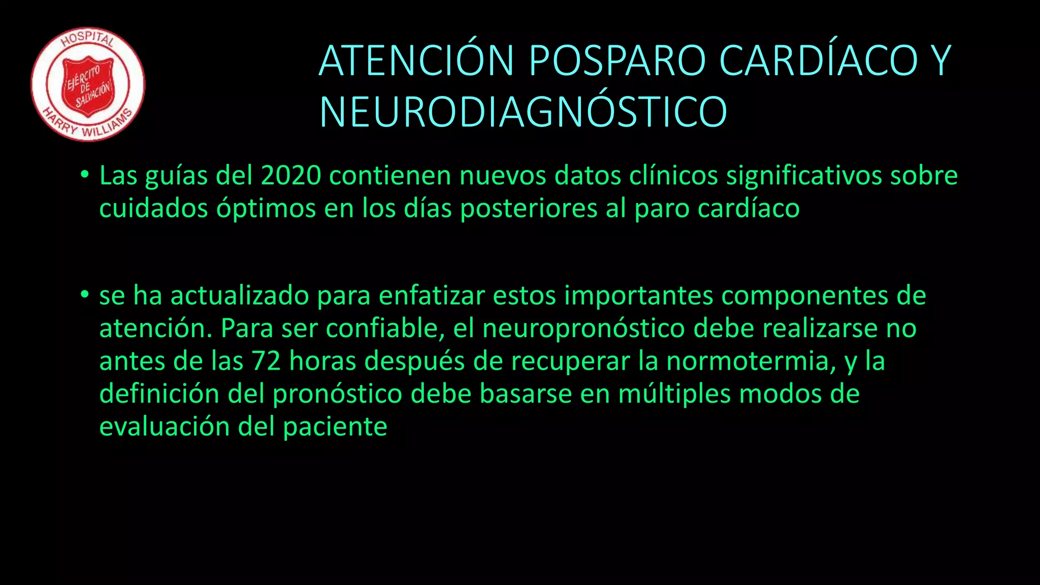 ATENCIÓN POSPARO CARDÍACO Y
NEURODIAGNÓSTICO
• Las guías del 2020 contienen nuevos datos clínicos significativos sobre
cuidados óptimos en los días posteriores al paro cardíaco
• se ha actualizado para enfatizar estos importantes componentes de
atención. Para ser confiable, el neuropronóstico debe realizarse no
antes de las 72 horas después de recuperar la normotermia, y la
definición del pronóstico debe basarse en múltiples modos de
evaluación del paciente
 