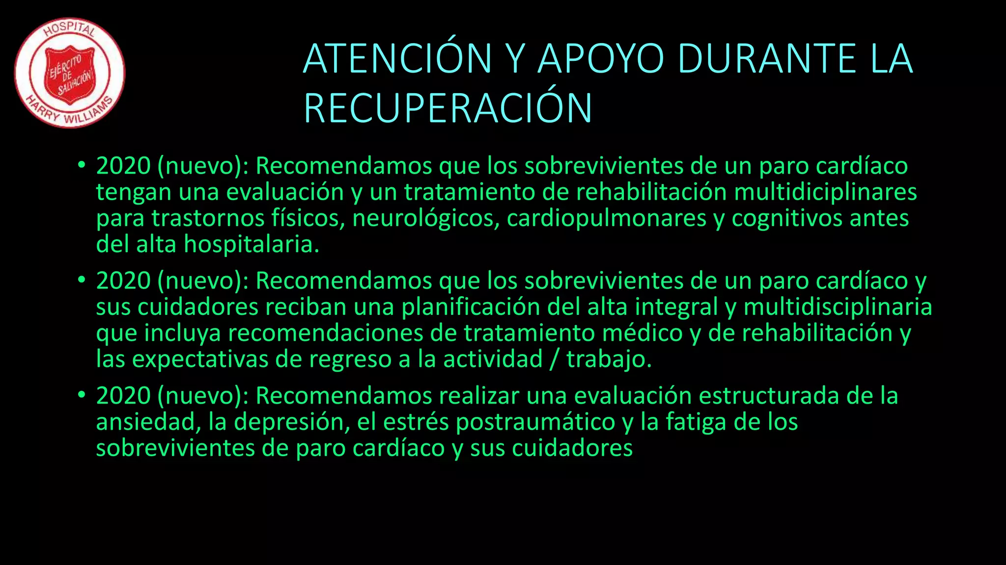 ATENCIÓN Y APOYO DURANTE LA
RECUPERACIÓN
• 2020 (nuevo): Recomendamos que los sobrevivientes de un paro cardíaco
tengan una evaluación y un tratamiento de rehabilitación multidiciplinares
para trastornos físicos, neurológicos, cardiopulmonares y cognitivos antes
del alta hospitalaria.
• 2020 (nuevo): Recomendamos que los sobrevivientes de un paro cardíaco y
sus cuidadores reciban una planificación del alta integral y multidisciplinaria
que incluya recomendaciones de tratamiento médico y de rehabilitación y
las expectativas de regreso a la actividad / trabajo.
• 2020 (nuevo): Recomendamos realizar una evaluación estructurada de la
ansiedad, la depresión, el estrés postraumático y la fatiga de los
sobrevivientes de paro cardíaco y sus cuidadores
 
