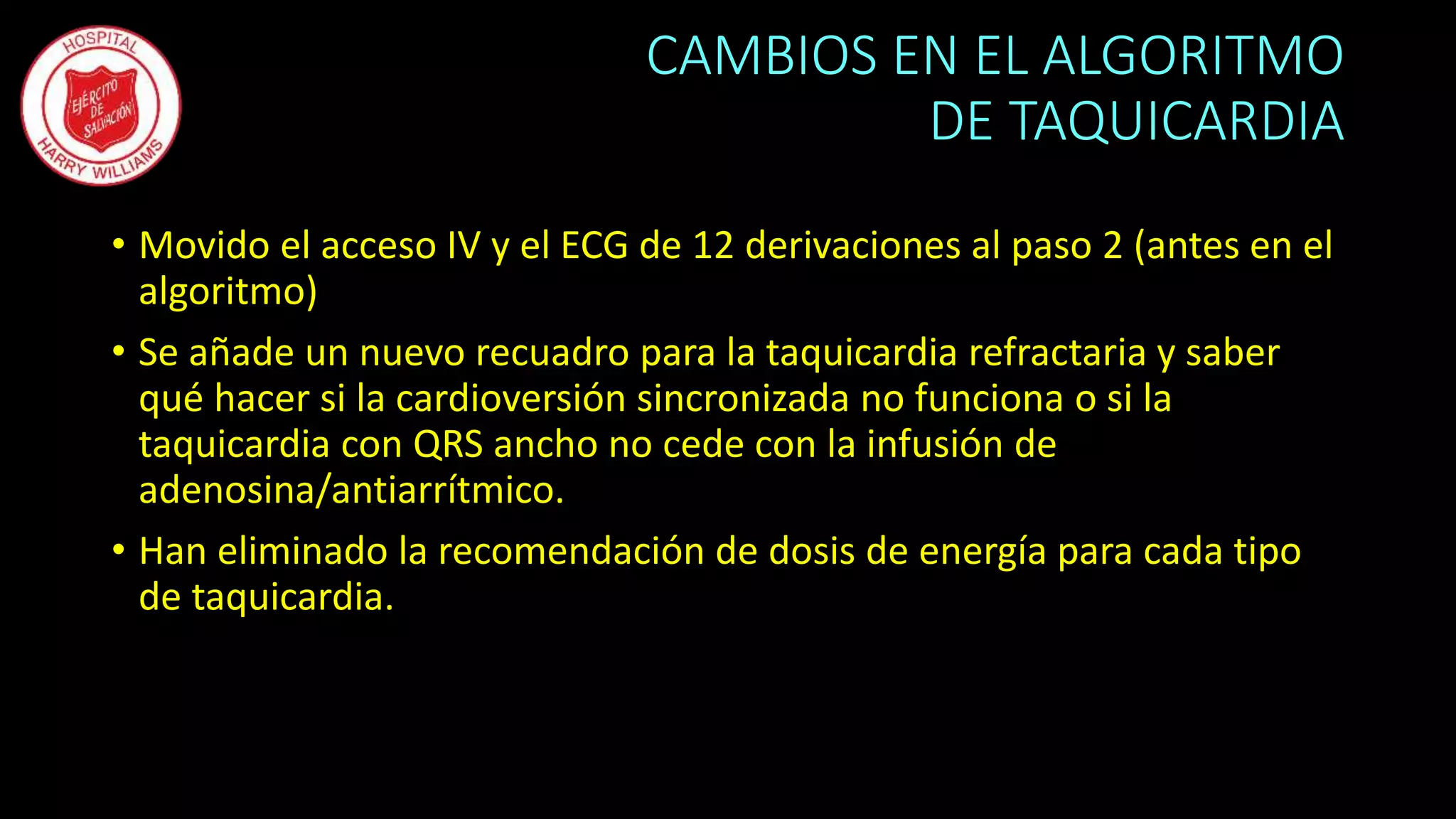 CAMBIOS EN EL ALGORITMO
DE TAQUICARDIA
• Movido el acceso IV y el ECG de 12 derivaciones al paso 2 (antes en el
algoritmo)
• Se añade un nuevo recuadro para la taquicardia refractaria y saber
qué hacer si la cardioversión sincronizada no funciona o si la
taquicardia con QRS ancho no cede con la infusión de
adenosina/antiarrítmico.
• Han eliminado la recomendación de dosis de energía para cada tipo
de taquicardia.
 