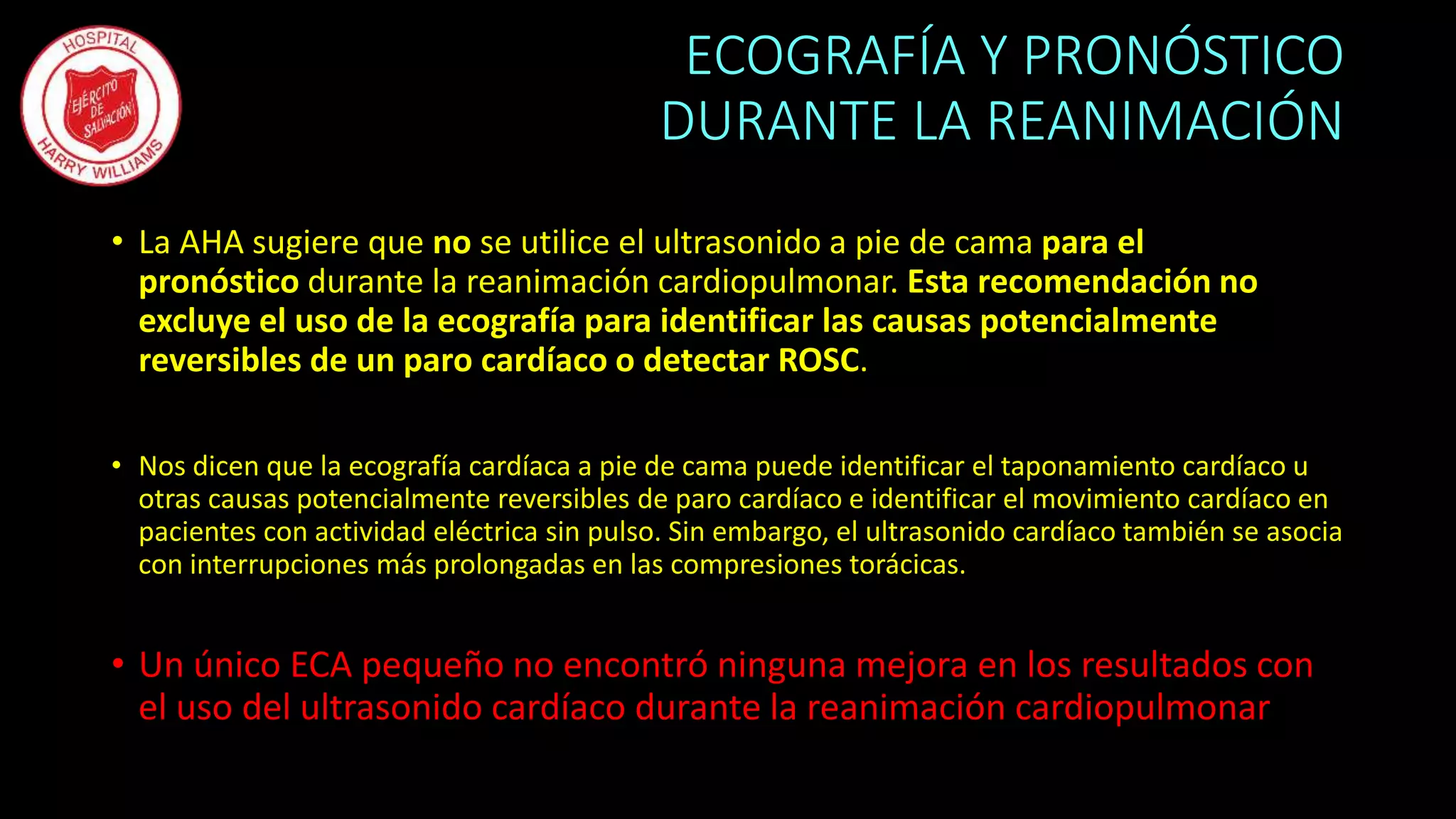 ECOGRAFÍA Y PRONÓSTICO
DURANTE LA REANIMACIÓN
• La AHA sugiere que no se utilice el ultrasonido a pie de cama para el
pronóstico durante la reanimación cardiopulmonar. Esta recomendación no
excluye el uso de la ecografía para identificar las causas potencialmente
reversibles de un paro cardíaco o detectar ROSC.
• Nos dicen que la ecografía cardíaca a pie de cama puede identificar el taponamiento cardíaco u
otras causas potencialmente reversibles de paro cardíaco e identificar el movimiento cardíaco en
pacientes con actividad eléctrica sin pulso. Sin embargo, el ultrasonido cardíaco también se asocia
con interrupciones más prolongadas en las compresiones torácicas.
• Un único ECA pequeño no encontró ninguna mejora en los resultados con
el uso del ultrasonido cardíaco durante la reanimación cardiopulmonar
 