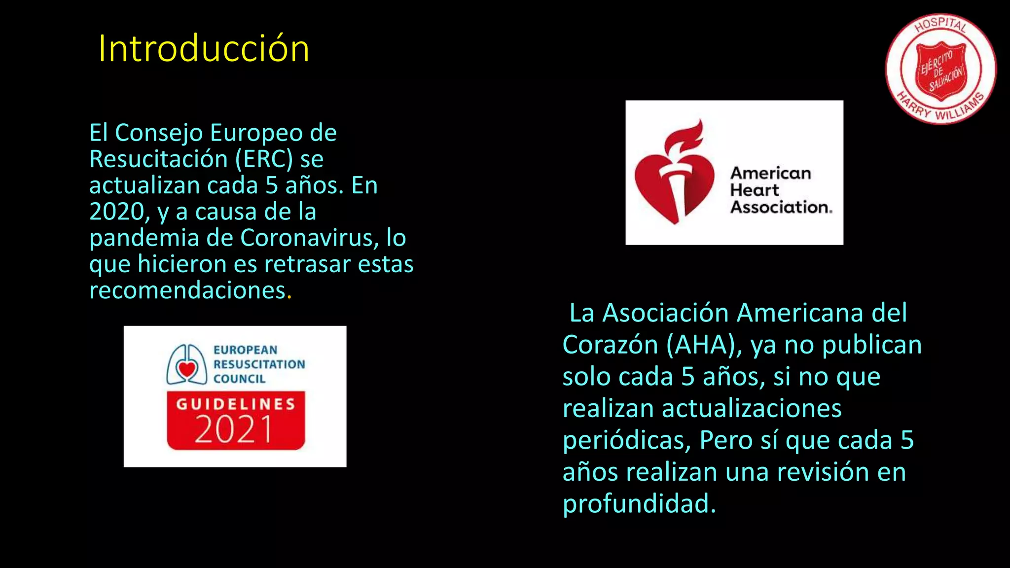 Introducción
El Consejo Europeo de
Resucitación (ERC) se
actualizan cada 5 años. En
2020, y a causa de la
pandemia de Coronavirus, lo
que hicieron es retrasar estas
recomendaciones.
La Asociación Americana del
Corazón (AHA), ya no publican
solo cada 5 años, si no que
realizan actualizaciones
periódicas, Pero sí que cada 5
años realizan una revisión en
profundidad.
 