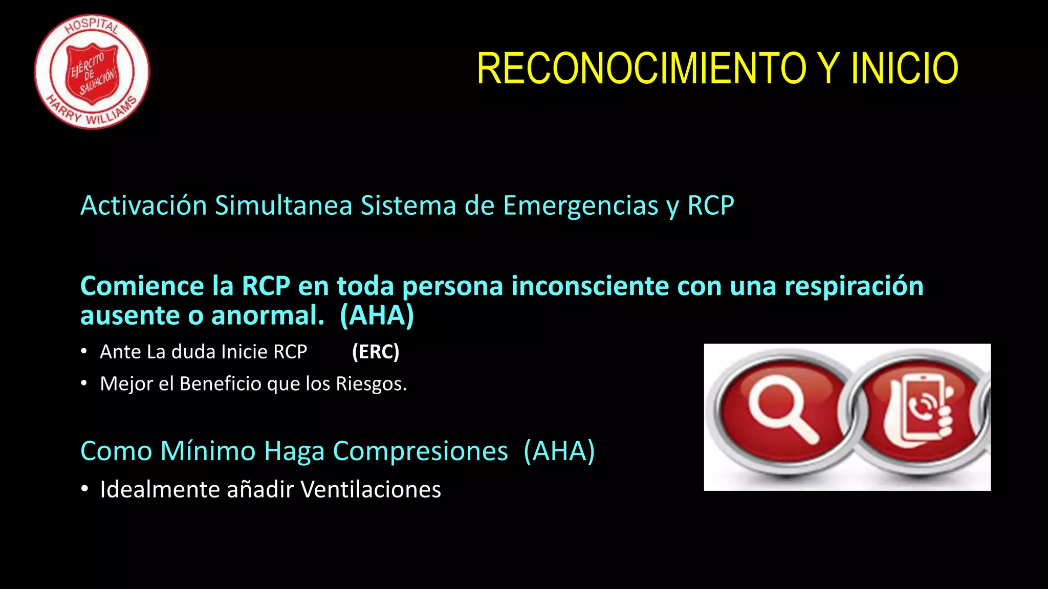 RECONOCIMIENTO Y INICIO
Activación Simultanea Sistema de Emergencias y RCP
Comience la RCP en toda persona inconsciente con una respiración
ausente o anormal. (AHA)
• Ante La duda Inicie RCP (ERC)
• Mejor el Beneficio que los Riesgos.
Como Mínimo Haga Compresiones (AHA)
• Idealmente añadir Ventilaciones
 