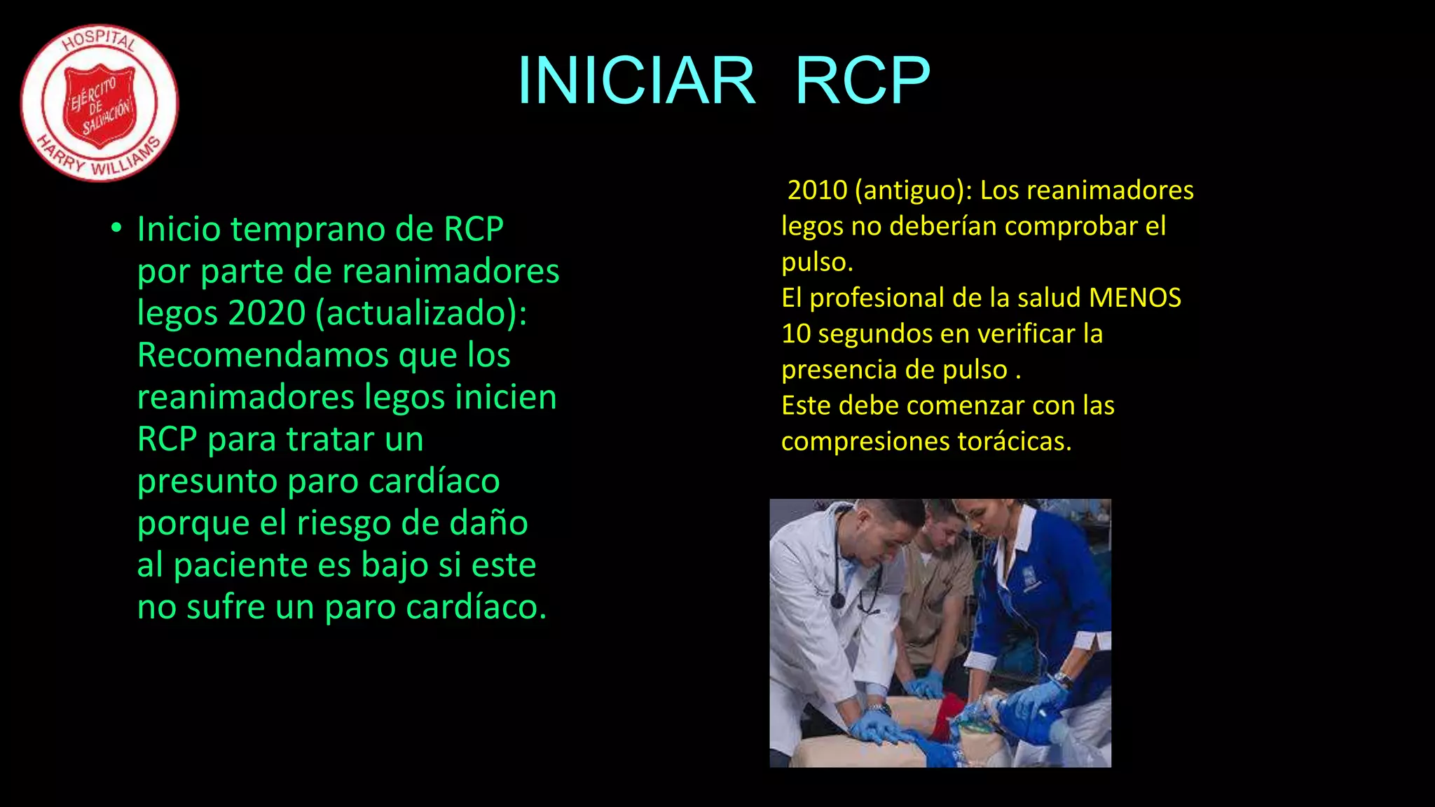 INICIAR RCP
• Inicio temprano de RCP
por parte de reanimadores
legos 2020 (actualizado):
Recomendamos que los
reanimadores legos inicien
RCP para tratar un
presunto paro cardíaco
porque el riesgo de daño
al paciente es bajo si este
no sufre un paro cardíaco.
2010 (antiguo): Los reanimadores
legos no deberían comprobar el
pulso.
El profesional de la salud MENOS
10 segundos en verificar la
presencia de pulso .
Este debe comenzar con las
compresiones torácicas.
 