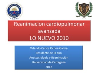 Reanimacion cardiopulmonar
         avanzada
      LO NUEVO 2010
     Orlando Carlos Ochoa García
         Residente de III año
     Anestesiología y Reanimación
      Universidad de Cartagena
                 2012
 