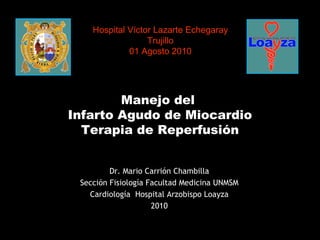 Manejo del  Infarto Agudo de Miocardio Terapia de Reperfusión Hospital Víctor Lazarte Echegaray Trujillo 01 Agosto 2010 Dr. Mario Carrión Chambilla Sección Fisiología Facultad Medicina UNMSM Cardiología  Hospital Arzobispo Loayza 2010 