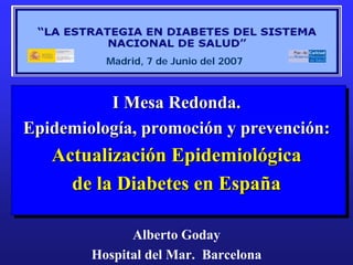 Madrid, 7 de Junio del 2007



          I Mesa Redonda.
Epidemiología, promoción y prevención:
   Actualización Epidemiológica
     de la Diabetes en España

              Alberto Goday
        Hospital del Mar. Barcelona
 