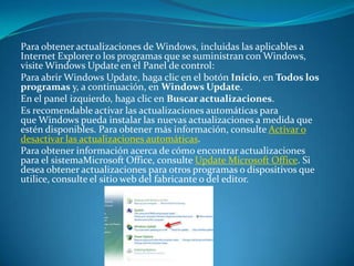 Para obtener actualizaciones de Windows, incluidas las aplicables a Internet Explorer o los programas que se suministran con Windows, visite Windows Update en el Panel de control:Para abrir Windows Update, haga clic en el botón Inicio, en Todos los programas y, a continuación, en Windows Update.En el panel izquierdo, haga clic en Buscar actualizaciones.Es recomendable activar las actualizaciones automáticas para que Windows pueda instalar las nuevas actualizaciones a medida que estén disponibles. Para obtener más información, consulte Activar o desactivar las actualizaciones automáticas.Para obtener información acerca de cómo encontrar actualizaciones para el sistemaMicrosoft Office, consulte Update Microsoft Office. Si desea obtener actualizaciones para otros programas o dispositivos que utilice, consulte el sitio web del fabricante o del editor.