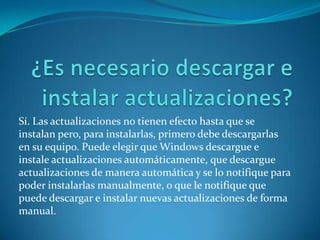 ¿Es necesario descargar e instalar actualizaciones?Sí. Las actualizaciones no tienen efecto hasta que se instalan pero, para instalarlas, primero debe descargarlas en su equipo. Puede elegir que Windows descargue e instale actualizaciones automáticamente, que descargue actualizaciones de manera automática y se lo notifique para poder instalarlas manualmente, o que le notifique que puede descargar e instalar nuevas actualizaciones de forma manual. 