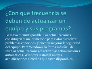 ¿Con que frecuencia se deben de actualizar un equipo y sus programas?Lo más a menudo posible. Las actualizaciones constituyen el mejor método para evitar o resolver problemas conocidos, y pueden mejorar la seguridad del equipo. Para Windows, la forma más fácil de instalar actualizaciones es activar las actualizaciones automáticas. Windows instalará nuevas actualizaciones a medida que estén disponibles. 
