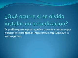 ¿Qué ocurre si se olvida instalar un actualizacion?Es posible que el equipo quede expuesto a riesgos o que experimente problemas innecesarios con Windows  o los programas.
