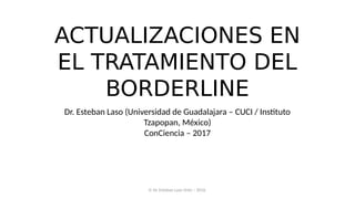 ACTUALIZACIONES EN
EL TRATAMIENTO DEL
BORDERLINE
Dr. Esteban Laso (Universidad de Guadalajara – CUCI / Instituto
Tzapopan, México)
ConCiencia – 2017
© Dr. Esteban Laso Ortiz – 2016.
 