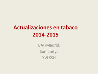 Actualizaciones en tabaco
2014-2015
GAT-Madrid.
Somamfyc
XVI SSH
 