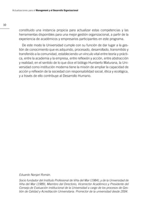 Actualizaciones para el Management y el Desarrollo Organizacional




10

           constituido una instancia propicia para actualizar estas competencias y las
           herramientas disponibles para una mejor gestión organizacional, a partir de la
           experiencia de académicos y empresarios participantes en este programa.
              De este modo la Universidad cumple con su función de dar lugar a la ges-
           tión de conocimiento que es adquirido, procesado, desarrollado, transmitido y
           transferido a la comunidad, estableciendo un vínculo vital entre teoría y prácti-
           ca, entre la academia y la empresa, entre reﬂexión y acción, entre abstracción
           y realidad; en el sentido de lo que dice el biólogo Humberto Maturana, la Uni-
           versidad como institución moderna tiene la misión de ampliar la capacidad de
           acción y reﬂexión de la sociedad con responsabilidad social, ética y ecológica,
           y a través de ello contribuye al Desarrollo Humano.




           Eduardo Nanjarí Román.
           Socio fundador del Instituto Profesional de Viña del Mar (1984), y de la Universidad de
           Viña del Mar (1989), Miembro del Directorio, Vicerrector Académico y Presidente del
           Consejo de Evaluación institucional de la Universidad a cargo de los procesos de Ges-
           tión de Calidad y Acreditación Universitaria. Prorrector de la universidad desde 2004.
 