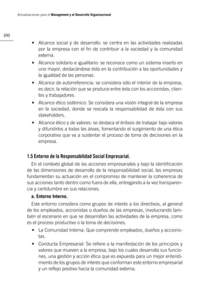 Actualizaciones para el Management y el Desarrollo Organizacional




100

               • Alcance social y de desarrollo: se centra en las actividades realizadas
                 por la empresa con el ﬁn de contribuir a la sociedad y la comunidad
                 externa.
               • Alcance solidario e igualitario: se reconoce como un sistema inserto en
                 uno mayor, destacándose ésta en la contribución a las oportunidades y
                 la igualdad de las personas.
               • Alcance de autorreferencia: se considera sólo el interior de la empresa,
                 es decir, la relación que se produce entre ésta con los accionistas, clien-
                 tes y trabajadores.
               • Alcance ético sistémico: Se considera una visión integral de la empresa
                 en la sociedad, donde se rescata la responsabilidad de ésta con sus
                 stakeholders.
               • Alcance ético y de valores: se destaca el énfasis de trabajar bajo valores
                 y difundirlos a todas las áreas, fomentando el surgimiento de una ética
                 corporativa que va a sustentar el proceso de toma de decisiones en la
                 empresa.


            1.5 Entorno de la Responsabilidad Social Empresarial.
              En el contexto global de las acciones empresariales y bajo la identiﬁcación
            de las dimensiones de desarrollo de la responsabilidad social, las empresas
            fundamentan su actuación en el compromiso de mantener la coherencia de
            sus acciones tanto dentro como fuera de ella, entregando a la vez transparen-
            cia y certidumbre en sus relaciones.
               a. Entorno Interno.
              Este entorno considera como grupos de interés a los directivos, al general
            de los empleados, accionistas o dueños de las empresas, involucrando tam-
            bién el escenario en que se desarrollan las actividades de la empresa, como
            es el proceso productivo o la toma de decisiones.
               • La Comunidad Interna: Que comprende empleados, dueños y accionis-
                 tas.
               • Conducta Empresarial: Se reﬁere a la manifestación de los principios y
                 valores que mueven a la empresa, bajo los cuales desarrolla sus funcio-
                 nes, una gestión y acción ética que es expuesta para un mejor entendi-
                 miento de los grupos de interés que conforman este entorno empresarial
                 y un reﬂejo positivo hacia la comunidad externa.
 