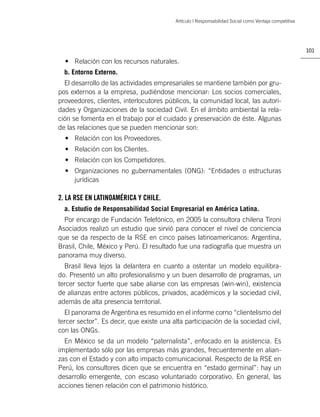 Artículo | Responsabilidad Social como Ventaja competitiva




                                                                                                       101

  • Relación con los recursos naturales.
  b. Entorno Externo.
  El desarrollo de las actividades empresariales se mantiene también por gru-
pos externos a la empresa, pudiéndose mencionar: Los socios comerciales,
proveedores, clientes, interlocutores públicos, la comunidad local, las autori-
dades y Organizaciones de la sociedad Civil. En el ámbito ambiental la rela-
ción se fomenta en el trabajo por el cuidado y preservación de éste. Algunas
de las relaciones que se pueden mencionar son:
  • Relación con los Proveedores.
  • Relación con los Clientes.
  • Relación con los Competidores.
  • Organizaciones no gubernamentales (ONG): “Entidades o estructuras
    jurídicas

2. LA RSE EN LATINOAMÉRICA Y CHILE.
  a. Estudio de Responsabilidad Social Empresarial en América Latina.
  Por encargo de Fundación Telefónico, en 2005 la consultora chilena Tironi
Asociados realizó un estudio que sirvió para conocer el nivel de conciencia
que se da respecto de la RSE en cinco países latinoamericanos: Argentina,
Brasil, Chile, México y Perú. El resultado fue una radiografía que muestra un
panorama muy diverso.
  Brasil lleva lejos la delantera en cuanto a ostentar un modelo equilibra-
do. Presentó un alto profesionalismo y un buen desarrollo de programas, un
tercer sector fuerte que sabe aliarse con las empresas (win-win), existencia
de alianzas entre actores públicos, privados, académicos y la sociedad civil,
además de alta presencia territorial.
  El panorama de Argentina es resumido en el informe corno “clientelismo del
tercer sector”. Es decir, que existe una alta participación de la sociedad civil,
con las ONGs.
  En México se da un modelo “paternalista”, enfocado en la asistencia. Es
implementado sólo por las empresas más grandes, frecuentemente en alian-
zas con el Estado y con alto impacto comunicacional. Respecto de la RSE en
Perú, los consultores dicen que se encuentra en “estado germinal”: hay un
desarrollo emergente, con escaso voluntariado corporativo. En general, las
acciones tienen relación con el patrimonio histórico.
 
