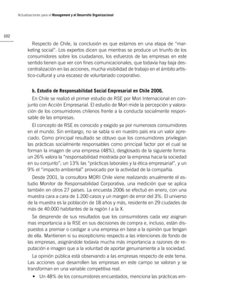 Actualizaciones para el Management y el Desarrollo Organizacional




102

               Respecto de Chile, la conclusión es que estamos en una etapa de “mar-
            keting social”. Los expertos dicen que mientras se produce un triunfo de los
            consumidores sobre los ciudadanos, los esfuerzos de las empresas en este
            sentido tienen que ver con ﬁnes comunicacionales, que todavía hay baja des-
            centralización en las acciones, mucha visibilidad de trabajo en el ámbito artís-
            tico-cultural y una escasez de voluntariado corporativo.


               b. Estudio de Responsabilidad Social Empresarial en Chile 2006.
              En Chile se realizó el primer estudio de RSE por Mori Internacional en con-
            junto con Acción Empresarial. El estudio de Mori mide la percepción y valora-
            ción de los consumidores chilenos frente a la conducta socialmente respon-
            sable de las empresas.
              El concepto de RSE es conocido y exigido ya por numerosos consumidores
            en el mundo. Sin embargo, no se sabía si en nuestro país era un valor apre-
            ciado. Como principal resultado se obtuvo que los consumidores privilegian
            las prácticas socialmente responsables como principal factor por el cual se
            forman la imagen de una empresa (48%), desglosado de la siguiente forma:
            un 26% valora la “responsabilidad mostrada por la empresa hacia la sociedad
            en su conjunto”; un 13% las “prácticas laborales y la ética empresarial”, y un
            9% el “impacto ambiental” provocado por la actividad de la compañía.
              Desde 2001, la consultora MORI Chile viene realizando anualmente el es-
            tudio Monitor de Responsabilidad Corporativa, una medición que se aplica
            también en otros 27 países. La encuesta 2006 se efectuó en enero, con una
            muestra cara a cara de 1.200 casos y un margen de error del 3%. El universo
            de la muestra es la población de 18 años y más, residente en 29 ciudades de
            más de 40.000 habitantes de la región I a la X.
              Se desprende de sus resultados que los consumidores cada vez asignan
            mas importancia a la RSE en sus decisiones de compra e, incluso, están dis-
            puestos a premiar o castigar a una empresa en base a la opinión que tengan
            de ella. Mantienen si su escepticismo respecto a las intenciones de fondo de
            las empresas, asignándole todavía mucha más importancia a razones de re-
            putación e imagen que a la voluntad de aportar genuinamente a la sociedad.
               La opinión pública está observando a las empresas respecto de este tema.
            Las acciones que desarrollen las empresas en este campo se valoran y se
            transforman en una variable competitiva real.
               • Un 48% de los consumidores encuestados, menciona las prácticas em-
 