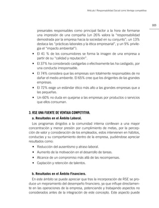 Artículo | Responsabilidad Social como Ventaja competitiva




                                                                                                        103

     presariales responsables como principal factor a la hora de formarse
     una impresión de una compañía (un 26% valora la “responsabilidad
     demostrada por la empresa hacia la sociedad en su conjunto”; un 13%
     destaca las “prácticas laborales y la ética empresarial”, y un 9% privile-
     gia el “impacto ambiental”).
  • El 41 % de los consumidores se forma la imagen de una empresa a
    partir de su “calidad y reputación”.
  • El 37% ha considerado castigarlas o efectivamente las ha castigado, por
    una conducta irresponsable.
  • El 74% considera que las empresas son totalmente responsables de no
    dañar el medio ambiente. El 65% cree que los dirigentes de las grandes
    empresas.
  • El 72% exige un estándar ético más alto a las grandes empresas que a
    las pequeñas.
  • Un 60% no duda en quejarse a las empresas por productos o servicios
    que ellos consuman.


3. RSE UNA FUENTE DE VENTAJA COMPETITIVA.
  a. Resultados en el Ámbito Laboral.
  Los programas dirigidos a la comunidad interna conllevan a una mayor
concentración y menor presión por cumplimiento de metas, por la percep-
ción de valor y consideración de los empleados, estos intervienen en hábitos,
conductas y su comportamiento dentro de la empresa, pudiéndose apreciar
resultados como:
  • Reducción del ausentismo y atraso laboral.
  • Aumento de la motivación en el desarrollo de tareas.
  • Alcance de un compromiso más allá de las recompensas.
  • Captación y retención de talentos.


  b. Resultados en el Ámbito Financiero.
  En este ámbito se puede apreciar que tras la incorporación de RSE se pro-
duce un mejoramiento del desempeño ﬁnanciero, ya que inﬂuye directamen-
te en las operaciones de la empresa, potenciando y trabajando aspectos no
considerados antes de la integración de este concepto. Este aspecto puede
 