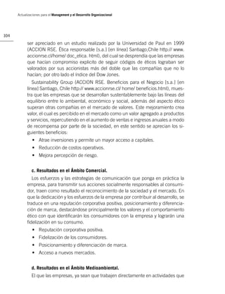 Actualizaciones para el Management y el Desarrollo Organizacional




104

            ser apreciado en un estudio realizado por la Universidad de Paul en 1999
            (ACCION RSE. Ética responsable [s.a.] [en línea] Santiago,Chile http:// www.
            accionrse.cl/home/ doc_etica. html), del cual se desprendía que las empresas
            que hacían compromiso explicito de seguir códigos de éticos lograban ser
            valorados por sus accionistas más del doble que las compañías que no lo
            hacían; por otro lado el índice del Dow Jones.
               Sustainability Group (ACCION RSE. Beneﬁcios para el Negocio [s.a.] [en
            línea] Santiago, Chile http:// www.accionrse.cl/ home/ beneﬁcios.html), mues-
            tra que las empresas que se desarrollan sustentablemente bajo las líneas del
            equilibrio entre lo ambiental, económico y social, además del aspecto ético
            superan otras compañías en el mercado de valores. Este mejoramiento crea
            valor, el cual es percibido en el mercado como un valor agregado a productos
            y servicios, repercutiendo en el aumento de ventas e ingresos anuales a modo
            de recompensa por parte de la sociedad, en este sentido se aprecian los si-
            guientes beneﬁcios:
               • Atrae inversiones y permite un mayor acceso a capitales.
               • Reducción de costos operativos.
               • Mejora percepción de riesgo.


               c. Resultados en el Ámbito Comercial.
               Los esfuerzos y las estrategias de comunicación que ponga en práctica la
            empresa, para transmitir sus acciones socialmente responsables al consumi-
            dor, traen como resultado el reconocimiento de la sociedad y el mercado. En
            que la dedicación y los esfuerzos de la empresa por contribuir al desarrollo, se
            traduce en una reputación corporativa positiva, posicionamiento y diferencia-
            ción de marca, destacándose principalmente los valores y el comportamiento
            ético con que identiﬁcarán los consumidores con la empresa y lograrán una
            ﬁdelización en su consumo.
               • Reputación corporativa positiva.
               • Fidelización de los consumidores.
               • Posicionamiento y diferenciación de marca.
               • Acceso a nuevos mercados.


               d. Resultados en el Ámbito Medioambiental.
               El que las empresas, ya sean que trabajen directamente en actividades que
 