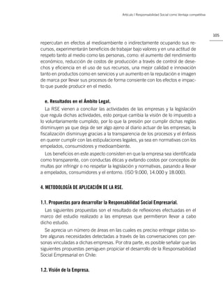 Artículo | Responsabilidad Social como Ventaja competitiva




                                                                                                       105

repercutan en efectos al medioambiente o indirectamente ocupando sus re-
cursos, experimentarán beneﬁcios de trabajar bajo valores y en una actitud de
respeto tanto al medio como las personas, como: el aumento del rendimiento
económico, reducción de costos de producción a través de control de dese-
chos y eﬁciencia en el uso de sus recursos, una mejor calidad e innovación
tanto en productos como en servicios y un aumento en la reputación e imagen
de marca por llevar sus procesos de forma consiente con los efectos e impac-
to que puede producir en el medio.


  e. Resultados en el Ámbito Legal.
   La RSE vienen a conciliar las actividades de las empresas y la legislación
que regula dichas actividades, esto porque cambia la visión de lo impuesto a
lo voluntariamente cumplido, por lo que la presión por cumplir dichas reglas
disminuyen ya que deja de ser algo ajeno al diario actuar de las empresas; la
ﬁscalización disminuye gracias a la transparencia de los procesos y el énfasis
en querer cumplir con las estipulaciones legales, ya sea en normativas con los
empelados, consumidores y medioambiente.
  Los beneﬁcios en este aspecto consisten en que la empresa sea identiﬁcada
como transparente, con conductas éticas y evitando costos por conceptos de
multas por infringir o no respetar la legislación y normativas, pasando a llevar
a empelados, consumidores y el entorno. (ISO 9.000, 14.000 y 18.000).


4. METODOLOGÍA DE APLICACIÓN DE LA RSE.

1.1. Propuestas para desarrollar la Responsabilidad Social Empresarial.
  Las siguientes propuestas son el resultado de reﬂexiones efectuadas en el
marco del estudio realizado a las empresas que permitieron llevar a cabo
dicho estudio.
  Se aprecia un número de áreas en las cuales es preciso entregar pistas so-
bre algunas necesidades detectadas a través de las conversaciones con per-
sonas vinculadas a dichas empresas. Por otra parte, es posible señalar que las
siguientes propuestas persiguen propiciar el desarrollo de la Responsabilidad
Social Empresarial en Chile:


1.2. Visión de la Empresa.
 