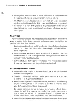 Actualizaciones para el Management y el Desarrollo Organizacional




106

               • Las empresas debe incluir en su visión empresarial el compromiso con
                 la responsabilidad social en su dimensión interna y externa.
               • Identiﬁcar los principales desafíos que enfrenta la em¬presa en relación
                 con la investigación y práctica de la responsabilidad social empresarial.
               • Incorporar en el Plan de Negocios la Responsabilidad Social como un
                 aspecto integrado a toda la gestión del negocio y no sólo como una acti-
                 vidad ligada.


            1.3. Estrategia.
              Profundizar el concepto de Responsabilidad Social detectando necesidades
            y oportunidades dentro de un marco de sentidos comunes compartidos por
            todos los miembros de la empresa.
               • La empresa debe detectar qué áreas, temas, metodologías, sistemas de
                 evaluación y monitoreo contribuirán a su estrategia de responsabilidad
                 social empresarial.
               • La estrategia de RSE que acuñe la empresa debe ser clara y deﬁnida
                 obedeciendo a un Plan Estratégico donde converjan diferentes miradas
                 internas y ex-ternas a la empresa.
               • Deﬁnir estrategias de Responsabilidad Social y los valores asociados de
                 la empresa y vincularlos con la estrategia organizacional.


            1.4. Comunicación Interna y Externa.
               • La empresa debe integrar la Responsabilidad Social a su estrategia de
                 comunicación corporativa.
               • Se deben identiﬁcar los objetivos y metas que la empresa se propone en
                 el ámbito de la Responsabilidad Social.
               • Propiciar el compromiso de la alta dirección, ejecutivos, proveedores y
                 empleados/trabajadores en las acciones que deﬁne la empresa en su
                 plan de Responsabilidad Social Empresarial.
               • Es preciso identiﬁcar nuevas formas de comunicación interna depen-
                 diendo del perﬁl de la empresa como del acceso que tienen sus miem-
                 bros a diferentes fuentes de información (boletín, correo electrónico,
                 tablero de anuncios, cartas corporativas, entre otros mecanismos).
               • La comunicación externa debe desarrollarse estableciendo alianzas con
 