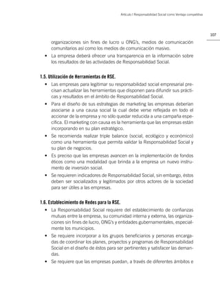Artículo | Responsabilidad Social como Ventaja competitiva




                                                                                                          107

     organizaciones sin ﬁnes de lucro u ONG’s, medios de comunicación
     comunitarios así como los medios de comunicación masivo.
  • La empresa deberá ofrecer una transparencia en la información sobre
    los resultados de las actividades de Responsabilidad Social.


1.5. Utilización de Herramientas de RSE.
  • Las empresas para legitimar su responsabilidad social empresarial pre-
    cisan actualizar las herramientas que disponen para difundir sus prácti-
    cas y resultados en el ámbito de Responsabilidad Social.
  • Para el diseño de sus estrategias de marketing las empresas deberían
    asociarse a una causa social la cual debe verse reﬂejada en todo el
    accionar de la empresa y no sólo quedar reducida a una campaña espe-
    cíﬁca. El marketing con causa es la herramienta que las empresas están
    incorporando en su plan estratégico.
  • Se recomienda realizar triple balance (social, ecológico y económico)
    como una herramienta que permita validar la Responsabilidad Social y
    su plan de negocios.
  • Es preciso que las empresas avancen en la implementación de fondos
    éticos como una modalidad que brinda a la empresa un nuevo instru-
    mento de inversión social.
  • Se requieren indicadores de Responsabilidad Social, sin embargo, éstos
    deben ser socializados y legitimados por otros actores de la sociedad
    para ser útiles a las empresas.


1.6. Establecimiento de Redes para la RSE.
  • La Responsabilidad Social requiere del establecimiento de conﬁanzas
    mutuas entre la empresa, su comunidad interna y externa, las organiza-
    ciones sin ﬁnes de lucro, ONG’s y entidades gubernamentales, especial-
    mente los municipios.
  • Se requiere incorporar a los grupos beneﬁciarios y personas encarga-
    das de coordinar los planes, proyectos y programas de Responsabilidad
    Social en el diseño de éstos para ser pertinentes y satisfacer las deman-
    das.
  • Se requiere que las empresas puedan, a través de diferentes ámbitos e
 