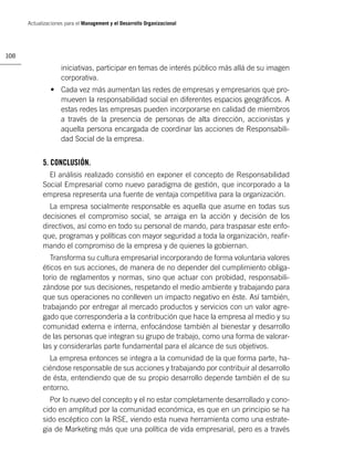 Actualizaciones para el Management y el Desarrollo Organizacional




108

                    iniciativas, participar en temas de interés público más allá de su imagen
                    corporativa.
               • Cada vez más aumentan las redes de empresas y empresarios que pro-
                 mueven la responsabilidad social en diferentes espacios geográﬁcos. A
                 estas redes las empresas pueden incorporarse en calidad de miembros
                 a través de la presencia de personas de alta dirección, accionistas y
                 aquella persona encargada de coordinar las acciones de Responsabili-
                 dad Social de la empresa.


            5. CONCLUSIÓN.
              El análisis realizado consistió en exponer el concepto de Responsabilidad
            Social Empresarial como nuevo paradigma de gestión, que incorporado a la
            empresa representa una fuente de ventaja competitiva para la organización.
              La empresa socialmente responsable es aquella que asume en todas sus
            decisiones el compromiso social, se arraiga en la acción y decisión de los
            directivos, así como en todo su personal de mando, para traspasar este enfo-
            que, programas y políticas con mayor seguridad a toda la organización, reaﬁr-
            mando el compromiso de la empresa y de quienes la gobiernan.
               Transforma su cultura empresarial incorporando de forma voluntaria valores
            éticos en sus acciones, de manera de no depender del cumplimiento obliga-
            torio de reglamentos y normas, sino que actuar con probidad, responsabili-
            zándose por sus decisiones, respetando el medio ambiente y trabajando para
            que sus operaciones no conlleven un impacto negativo en éste. Así también,
            trabajando por entregar al mercado productos y servicios con un valor agre-
            gado que correspondería a la contribución que hace la empresa al medio y su
            comunidad externa e interna, enfocándose también al bienestar y desarrollo
            de las personas que integran su grupo de trabajo, como una forma de valorar-
            las y considerarlas parte fundamental para el alcance de sus objetivos.
              La empresa entonces se integra a la comunidad de la que forma parte, ha-
            ciéndose responsable de sus acciones y trabajando por contribuir al desarrollo
            de ésta, entendiendo que de su propio desarrollo depende también el de su
            entorno.
              Por lo nuevo del concepto y el no estar completamente desarrollado y cono-
            cido en amplitud por la comunidad económica, es que en un principio se ha
            sido escéptico con la RSE, viendo esta nueva herramienta como una estrate-
            gia de Marketing más que una política de vida empresarial, pero es a través
 