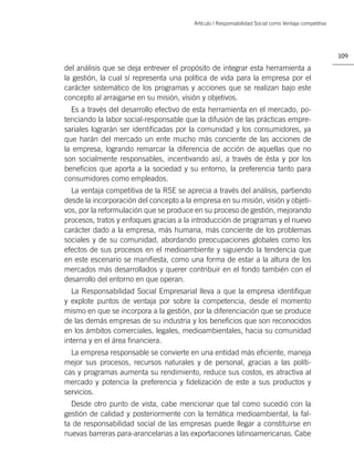 Artículo | Responsabilidad Social como Ventaja competitiva




                                                                                                      109

del análisis que se deja entrever el propósito de integrar esta herramienta a
la gestión, la cual sí representa una política de vida para la empresa por el
carácter sistemático de los programas y acciones que se realizan bajo este
concepto al arraigarse en su misión, visión y objetivos.
  Es a través del desarrollo efectivo de esta herramienta en el mercado, po-
tenciando la labor social-responsable que la difusión de las prácticas empre-
sariales lograrán ser identiﬁcadas por la comunidad y los consumidores, ya
que harán del mercado un ente mucho más conciente de las acciones de
la empresa, logrando remarcar la diferencia de acción de aquellas que no
son socialmente responsables, incentivando así, a través de ésta y por los
beneﬁcios que aporta a la sociedad y su entorno, la preferencia tanto para
consumidores como empleados.
  La ventaja competitiva de la RSE se aprecia a través del análisis, partiendo
desde la incorporación del concepto a la empresa en su misión, visión y objeti-
vos, por la reformulación que se produce en su proceso de gestión, mejorando
procesos, tratos y enfoques gracias a la introducción de programas y el nuevo
carácter dado a la empresa, más humana, más conciente de los problemas
sociales y de su comunidad, abordando preocupaciones globales como los
efectos de sus procesos en el medioambiente y siguiendo la tendencia que
en este escenario se maniﬁesta, como una forma de estar a la altura de los
mercados más desarrollados y querer contribuir en el fondo también con el
desarrollo del entorno en que operan.
  La Responsabilidad Social Empresarial lleva a que la empresa identiﬁque
y explote puntos de ventaja por sobre la competencia, desde el momento
mismo en que se incorpora a la gestión, por la diferenciación que se produce
de las demás empresas de su industria y los beneﬁcios que son reconocidos
en los ámbitos comerciales, legales, medioambientales, hacia su comunidad
interna y en el área ﬁnanciera.
  La empresa responsable se convierte en una entidad más eﬁciente, maneja
mejor sus procesos, recursos naturales y de personal, gracias a las políti-
cas y programas aumenta su rendimiento, reduce sus costos, es atractiva al
mercado y potencia la preferencia y ﬁdelización de este a sus productos y
servicios.
  Desde otro punto de vista, cabe mencionar que tal como sucedió con la
gestión de calidad y posteriormente con la temática medioambiental, la fal-
ta de responsabilidad social de las empresas puede llegar a constituirse en
nuevas barreras para-arancelarias a las exportaciones latinoamericanas. Cabe
 