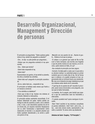 11
PARTE 1



Desarrollo Organizacional,
Management y Dirección
de personas

El principito se preguntaba: “Sobre quiénes podía      -Necesito ver una puesta de sol... Hazme el gus-
reinar el rey, siendo tan pequeño su planeta?”         to... Ordena al sol que se ponga...
-Sire...-le dijo- os pido perdón por preguntaos...     -Si ordeno a un general que vuele de ﬂor en ﬂor
-Ordeno que me preguntes-contestó el rey apre-         cual si fuera mariposa, que escriba una tragedia
surado.                                                o que de pronto mutara en ave marina y no lo hi-
                                                       ciera, quién estaría en falta, él o yo?
-Sire... Sobre qué reináis?
                                                       -Vos-contestó el principito con tono seguro.
-Sobre todo-respondió el rey.
                                                       -Correcto. Se debe pedir a cada cual, lo que está a
-Sobre todo?                                           su alcance realizar. La autoridad posee un primer
Expresándose con gestos, el rey señaló su planeta,     sustento que es la razón-dijo el rey- De tal forma
los otros y también las estrellas.                     que si ordenas a tu pueblo arrojarse al mar, se-
-Sobre todo eso?-preguntó el principito asombra-       guramente éste se inclinará hacia una revolución.
do.                                                    Me creo con el derecho de exigir obediencia ya que
-Así es, sobre todo eso...-respondió el rey.           mis órdenes están dentro de lo razonable.
El principito se hallaba nada menos que frente a       -Y qué hay de mi puesta de sol?-recordó el princi-
un monarca universal.                                  pito, quien nunca renunciaba a una pregunta, una
                                                       vez que la había formulado.
-Y las estrellas os obedecen?
                                                       -La tendrás. Así lo exigiré, pero tendré que espe-
-Claro que sí-dijo el rey- Acatan mis órdenes al       rar a que las condiciones sean las favorables y
instante. Detesto la indisciplina.                     adecuadas.
El principito estaba realmente maravillado. Si él      -Y cuándo sucederá eso?-quiso averiguar el prin-
hubiera detentado tal poder, habría podido ser         cipito.
testigo no sólo de cuarenta y cuatro, sino a setenta
y dos, o cien, o aún doscientas puestas de sol en      -Hem! Hem!-vociferó el rey mientras consultaba
un mismo día, sin siquiera necesitar desplazarse       un grueso calendario-, hem! hem!, será a las... a
con su silla! Comenzaba a experimentar cierta          las... será esta misma noche, exactamente a las
melancolía al recordar a su pequeño planeta que        siete y cuarenta! Ya veras cómo soy obedecido!
había quedado abandonado y se animó a pedir
una gracia al rey:                                     (Antoine de Saint- Exupèry, “El Principito”)
 
