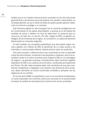 Actualizaciones para el Management y el Desarrollo Organizacional




110

            señalar que en el contexto internacional los aranceles se han ido reduciendo
            gradualmente y las barreras para-arancelarias han pasado a desempeñar un
            rol preponderante, ya que a través de éstas los países pueden generar obstá-
            culos al comercio y proteger a su industria.
               Este fenómeno global ha sido empujado por el creciente protagonismo de
            los consumidores en los países desarrollados, a quienes ya no les bastan las
            variables de precio y calidad a la hora de seleccionar un producto para su
            consumo y al optar por un servicio. Por ello, integrar la RSE a la gestión es-
            tratégica de las empresas de la región, se convierte en un potencial elemento
            diferenciador en mercados exigentes.
             En este contexto, las compañías exportadoras que demuestran seguir nor-
            mas y gestión con criterios de RSE se beneﬁcian de un mejor acceso a los
            mercados y a veces pueden obtener mejores precios sobre sus productos.
               Pero este concepto, a diferencia de lo que usualmente se cree, es aplicable
            a todo tipo de empresas, incluyendo a las pequeñas y medianas, que en la ac-
            tualidad cuentan con claros incentivos para integrar la RSE en sus estrategias
            de negocio. Las grandes empresas crecientemente están haciendo exigibles
            estándares de RSE a sus cadenas de suministros, constituidas principalmente
            por Pymes. Por ello, estas empresas están más consientes de que para man-
            tenerse competitivas e integradas a los sectores más dinámicos de la econo-
            mía, deben demostrar ser socios comerciales conﬁables y alineados con las
            exigencias de sus clientes.
               En el caso de la PyME no exportadora o que no se encuentra encadenada a
            un sector exportador, los incentivos vienen por aumentos en la productividad
            al mejorar la calidad de vida laboral y/o la disminución de los accidentes,
 