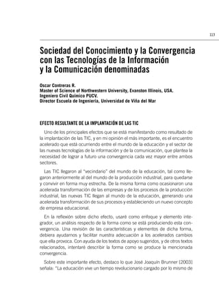 113



Sociedad del Conocimiento y la Convergencia
con las Tecnologías de la Información
y la Comunicación denominadas
Oscar Contreras R.
Master of Science of Northwestern University, Evanston Illinois, USA.
Ingeniero Civil Químico PUCV.
Director Escuela de Ingeniería, Universidad de Viña del Mar



EFECTO RESULTANTE DE LA IMPLANTACIÓN DE LAS TIC
   Uno de los principales efectos que se está manifestando como resultado de
la implantación de las TIC, y en mi opinión el más importante, es el encuentro
acelerado que está ocurriendo entre el mundo de la educación y el sector de
las nuevas tecnologías de la información y de la comunicación, que plantea la
necesidad de lograr a futuro una convergencia cada vez mayor entre ambos
sectores.
  Las TIC llegaron al “vecindario” del mundo de la educación, tal como lle-
garon anteriormente al del mundo de la producción industrial, para quedarse
y convivir en forma muy estrecha. De la misma forma como ocasionaron una
acelerada transformación de las empresas y de los procesos de la producción
industrial, las nuevas TIC llegan al mundo de la educación, generando una
acelerada transformación de sus procesos y estableciendo un nuevo concepto
de empresa educacional.
  En la reﬂexión sobre dicho efecto, usaré como enfoque y elemento inte-
grador, un análisis respecto de la forma como se está produciendo esta con-
vergencia. Una revisión de las características y elementos de dicha forma,
debiera ayudarnos y facilitar nuestra adecuación a los acelerados cambios
que ella provoca. Con ayuda de los textos de apoyo sugeridos, y de otros textos
relacionados, intentaré describir la forma como se produce la mencionada
convergencia.
  Sobre este importante efecto, destaco lo que José Joaquín Brunner [2003]
señala: “La educación vive un tiempo revolucionario cargado por lo mismo de
 