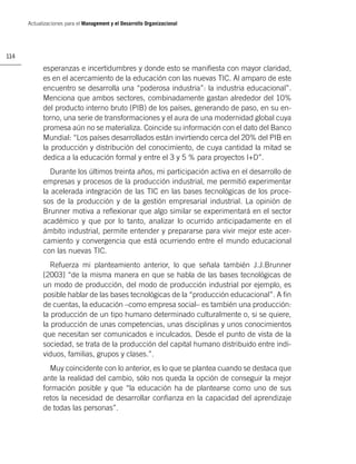 Actualizaciones para el Management y el Desarrollo Organizacional




114

            esperanzas e incertidumbres y donde esto se maniﬁesta con mayor claridad,
            es en el acercamiento de la educación con las nuevas TIC. Al amparo de este
            encuentro se desarrolla una “poderosa industria”: la industria educacional”.
            Menciona que ambos sectores, combinadamente gastan alrededor del 10%
            del producto interno bruto (PIB) de los países, generando de paso, en su en-
            torno, una serie de transformaciones y el aura de una modernidad global cuya
            promesa aún no se materializa. Coincide su información con el dato del Banco
            Mundial: “Los países desarrollados están invirtiendo cerca del 20% del PIB en
            la producción y distribución del conocimiento, de cuya cantidad la mitad se
            dedica a la educación formal y entre el 3 y 5 % para proyectos I+D”.
              Durante los últimos treinta años, mi participación activa en el desarrollo de
            empresas y procesos de la producción industrial, me permitió experimentar
            la acelerada integración de las TIC en las bases tecnológicas de los proce-
            sos de la producción y de la gestión empresarial industrial. La opinión de
            Brunner motiva a reﬂexionar que algo similar se experimentará en el sector
            académico y que por lo tanto, analizar lo ocurrido anticipadamente en el
            ámbito industrial, permite entender y prepararse para vivir mejor este acer-
            camiento y convergencia que está ocurriendo entre el mundo educacional
            con las nuevas TIC.
               Refuerza mi planteamiento anterior, lo que señala también J.J.Brunner
            [2003] “de la misma manera en que se habla de las bases tecnológicas de
            un modo de producción, del modo de producción industrial por ejemplo, es
            posible hablar de las bases tecnológicas de la “producción educacional”. A ﬁn
            de cuentas, la educación –como empresa social– es también una producción:
            la producción de un tipo humano determinado culturalmente o, si se quiere,
            la producción de unas competencias, unas disciplinas y unos conocimientos
            que necesitan ser comunicados e inculcados. Desde el punto de vista de la
            sociedad, se trata de la producción del capital humano distribuido entre indi-
            viduos, familias, grupos y clases.”.
              Muy coincidente con lo anterior, es lo que se plantea cuando se destaca que
            ante la realidad del cambio, sólo nos queda la opción de conseguir la mejor
            formación posible y que “la educación ha de plantearse como uno de sus
            retos la necesidad de desarrollar conﬁanza en la capacidad del aprendizaje
            de todas las personas”.
 