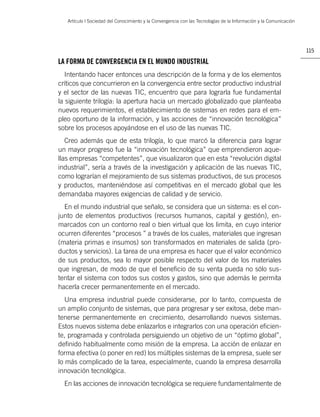 Artículo | Sociedad del Conocimiento y la Convergencia con las Tecnologías de la Información y la Comunicación




                                                                                                                    115

LA FORMA DE CONVERGENCIA EN EL MUNDO INDUSTRIAL
   Intentando hacer entonces una descripción de la forma y de los elementos
críticos que concurrieron en la convergencia entre sector productivo industrial
y el sector de las nuevas TIC, encuentro que para lograrla fue fundamental
la siguiente trilogía: la apertura hacia un mercado globalizado que planteaba
nuevos requerimientos, el establecimiento de sistemas en redes para el em-
pleo oportuno de la información, y las acciones de “innovación tecnológica”
sobre los procesos apoyándose en el uso de las nuevas TIC.
   Creo además que de esta trilogía, lo que marcó la diferencia para lograr
un mayor progreso fue la “innovación tecnológica” que emprendieron aque-
llas empresas “competentes”, que visualizaron que en esta “revolución digital
industrial”, sería a través de la investigación y aplicación de las nuevas TIC,
como lograrían el mejoramiento de sus sistemas productivos, de sus procesos
y productos, manteniéndose así competitivas en el mercado global que les
demandaba mayores exigencias de calidad y de servicio.
  En el mundo industrial que señalo, se considera que un sistema: es el con-
junto de elementos productivos (recursos humanos, capital y gestión), en-
marcados con un contorno real o bien virtual que los limita, en cuyo interior
ocurren diferentes “procesos ” a través de los cuales, materiales que ingresan
(materia primas e insumos) son transformados en materiales de salida (pro-
ductos y servicios). La tarea de una empresa es hacer que el valor económico
de sus productos, sea lo mayor posible respecto del valor de los materiales
que ingresan, de modo de que el beneﬁcio de su venta pueda no sólo sus-
tentar el sistema con todos sus costos y gastos, sino que además le permita
hacerla crecer permanentemente en el mercado.
   Una empresa industrial puede considerarse, por lo tanto, compuesta de
un amplio conjunto de sistemas, que para progresar y ser exitosa, debe man-
tenerse permanentemente en crecimiento, desarrollando nuevos sistemas.
Estos nuevos sistema debe enlazarlos e integrarlos con una operación eﬁcien-
te, programada y controlada persiguiendo un objetivo de un “óptimo global”,
deﬁnido habitualmente como misión de la empresa. La acción de enlazar en
forma efectiva (o poner en red) los múltiples sistemas de la empresa, suele ser
lo más complicado de la tarea, especialmente, cuando la empresa desarrolla
innovación tecnológica.
  En las acciones de innovación tecnológica se requiere fundamentalmente de
 