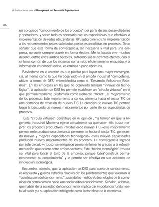 Actualizaciones para el Management y el Desarrollo Organizacional




116

            un apropiado “conocimiento de los procesos” por parte de sus desarrolladores
            y operadores, y sobre todo es necesario que los especialistas que efectúan la
            implementación de redes utilizando las TIC, subordinen dicha implementación
            a los requerimientos reales solicitados por los especialistas en procesos. Debo
            señalar que esta forma de convergencia, tan necesaria y vital para una em-
            presa, no suele siempre ocurrir en forma efectiva. Me ha tocado vivir muchos
            desencuentros entre ambos sectores, sufriendo sus frustrantes efectos, con el
            síntoma común de que los sistemas no han sido eﬁcientemente enlazados y la
            información en consecuencia, es errónea o poco oportuna.
              Basándome en lo anterior, es que planteo para lograr una mayor convergen-
            cia, al menos como la que he observado en el ámbito industrial “competente,
            utilizar la forma de DES, entendiéndola como el “Desarrollo Enlazando Siste-
            mas”. En las empresas en las que he observado realizan “innovación tecno-
            lógica”, la aplicación de DES les permite establecer un “círculo virtuoso” en el
            que permanentemente predomina como elemento “motor”, el mejoramiento
            de los procesos. Este mejoramiento a su vez, alimenta hacia el sector TIC de
            una demanda de creación de nuevas TIC. La creación de nuevas TIC permite
            luego la búsqueda de nuevos mejoramientos por parte de los especialistas de
            procesos.
               Este “círculo virtuoso” constituye en mi opinión , “la forma” en que la In-
            geniería Industrial Moderna ejerce actualmente su quehacer: ella busca me-
            jorar los procesos productivos introduciendo nuevas TIC –este mejoramiento
            permanente produce una demanda permanente hacia el sector TIC, generan-
            do nuevas y mejores capacidades tecnológicas– estas nuevas capacidades
            producen nuevos mejoramientos de los procesos. La convergencia lograda
            por este círculo virtuoso, se enriquece permanentemente gracias a la retroali-
            mentación que ocurre entre ambos sectores. Este “hecho tecnológico” resulta
            ser vital para lograr el éxito de la empresa, porque logra“construir perma-
            nentemente su conocimiento” y le permite ser efectiva en sus acciones de
            innovación tecnológica.
               Encuentro, además, que la aplicación de DES para construir conocimiento,
            es respuesta y guarda estrecha relación con los planteamientos que valorizan la
            “construcción del conocimiento”, usando los medios y/o tecnologías de la comu-
            nicación como camino hacia una sociedad del conocimiento. Señalan, además,
            que hablar de la sociedad del conocimiento implica dar importancia fundamen-
            tal al saber y a su aplicación inteligente como factor clave de la economía.
 
