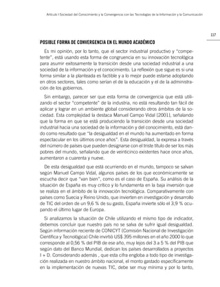 Artículo | Sociedad del Conocimiento y la Convergencia con las Tecnologías de la Información y la Comunicación




                                                                                                                    117

POSIBLE FORMA DE CONVERGENCIA EN EL MUNDO ACADÉMICO
  Es mi opinión, por lo tanto, que el sector industrial productivo y “compe-
tente”, está usando esta forma de congruencia en su innovación tecnológica
para asumir exitosamente la transición desde una sociedad industrial a una
sociedad de la información y el conocimiento. La reﬂexión que sigue es si una
forma similar a la planteada es factible y a lo mejor puede estarse adoptando
en otros sectores, tales como serían el de la educación y el de la administra-
ción de los gobiernos.
  Sin embargo, parecer ser que esta forma de convergencia que está utili-
zando el sector “competente” de la industria, no está resultando tan fácil de
aplicar y lograr en un ambiente global considerando otros ámbitos de la so-
ciedad. Esta complejidad la destaca Manuel Campo Vidal [2001], señalando
que la forma en que se está produciendo la transición desde una sociedad
industrial hacia una sociedad de la información y del conocimiento, está dan-
do como resultado que “la desigualdad en el mundo ha aumentado en forma
espectacular en los últimos once años”. Esta desigualdad, la expresa a través
del número de países que pueden designarse con el triste título de ser los más
pobres del mundo, señalando que de veinticinco existentes hace once años,
aumentaron a cuarenta y nueve.
   De esta desigualdad que está ocurriendo en el mundo, tampoco se salvan
según Manuel Campo Vidal, algunos países de los que económicamente se
escucha decir que “van bien”, como es el caso de España. Su análisis de la
situación de España es muy crítico y lo fundamenta en la baja inversión que
se realiza en el ámbito de la innovación tecnológica. Comparativamente con
países como Suecia y Reino Unido, que invierten en investigación y desarrollo
de TIC del orden de un 9,6 % de su gasto, España invierte sólo el 3,9 % ocu-
pando el último lugar de Europa.
   Si analizamos la situación de Chile utilizando el mismo tipo de indicador,
debemos concluir que nuestro país no se salva de sufrir igual desigualdad.
Según información reciente de CONICYT (Comisión Nacional de Investigación
Cientíﬁca y Tecnológica) Chile invirtió US$ 395 millones en el año 2000 lo que
corresponde al 0,56 % del PIB de ese año, muy lejos del 3 a 5 % del PIB que
según dato del Banco Mundial, dedican los países desarrollados a proyectos
I + D. Considerando además , que esta cifra engloba a todo tipo de investiga-
ción realizada en nuestro ámbito nacional, el monto gastado especíﬁcamente
en la implementación de nuevas TIC, debe ser muy mínima y por lo tanto,
 