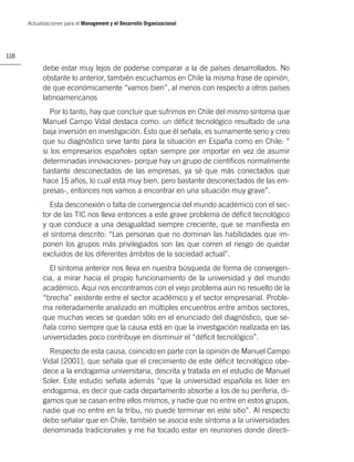 Actualizaciones para el Management y el Desarrollo Organizacional




118

            debe estar muy lejos de poderse comparar a la de países desarrollados. No
            obstante lo anterior, también escuchamos en Chile la misma frase de opinión,
            de que económicamente “vamos bien”, al menos con respecto a otros países
            latinoamericanos
               Por lo tanto, hay que concluir que sufrimos en Chile del mismo síntoma que
            Manuel Campo Vidal destaca como: un déﬁcit tecnológico resultado de una
            baja inversión en investigación. Esto que él señala, es sumamente serio y creo
            que su diagnóstico sirve tanto para la situación en España como en Chile: “
            si los empresarios españoles optan siempre por importar en vez de asumir
            determinadas innovaciones- porque hay un grupo de cientíﬁcos normalmente
            bastante desconectados de las empresas, ya sé que más conectados que
            hace 15 años, lo cual está muy bien, pero bastante desconectados de las em-
            presas-, entonces nos vamos a encontrar en una situación muy grave”.
               Esta desconexión o falta de convergencia del mundo académico con el sec-
            tor de las TIC nos lleva entonces a este grave problema de déﬁcit tecnológico
            y que conduce a una desigualdad siempre creciente, que se maniﬁesta en
            el síntoma descrito: “Las personas que no dominan las habilidades que im-
            ponen los grupos más privilegiados son las que corren el riesgo de quedar
            excluidos de los diferentes ámbitos de la sociedad actual”.
              El síntoma anterior nos lleva en nuestra búsqueda de forma de convergen-
            cia, a mirar hacia el propio funcionamiento de la universidad y del mundo
            académico. Aquí nos encontramos con el viejo problema aún no resuelto de la
            “brecha” existente entre el sector académico y el sector empresarial. Proble-
            ma reiteradamente analizado en múltiples encuentros entre ambos sectores,
            que muchas veces se quedan sólo en el enunciado del diagnóstico, que se-
            ñala como siempre que la causa está en que la investigación realizada en las
            universidades poco contribuye en disminuir el “déﬁcit tecnológico”.
              Respecto de esta causa, coincido en parte con la opinión de Manuel Campo
            Vidal [2001], que señala que el crecimiento de este déﬁcit tecnológico obe-
            dece a la endogamia universitaria, descrita y tratada en el estudio de Manuel
            Soler. Este estudio señala además “que la universidad española es líder en
            endogamia, es decir que cada departamento absorbe a los de su periferia, di-
            gamos que se casan entre ellos mismos, y nadie que no entre en estos grupos,
            nadie que no entre en la tribu, no puede terminar en este sitio”. Al respecto
            debo señalar que en Chile, también se asocia este síntoma a la universidades
            denominada tradicionales y me ha tocado estar en reuniones donde directi-
 