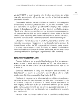 Artículo | Sociedad del Conocimiento y la Convergencia con las Tecnologías de la Información y la Comunicación




                                                                                                                    119

vos de CONICYT, le pasan la cuenta a los directivos académicos por fondos
asignados para proyectos I+D, con los que no se ha producido la innovación
tecnológica deseada.
  Esta reﬂexión orientada hacia la búsqueda de una forma de convergencia
entre el sector académico y el de la nuevas TIC, me lleva ﬁnalmente a coin-
cidir plenamente con la posición que adopta Manuel Campo Vidal citando el
estudio de Soler, buscando la forma que debe disminuir el déﬁcit tecnológico:
“ Por lo tanto estamos en un camino en el que si no rompemos estas estructu-
ras para que la universidad sea menos endogámica, tenga mayor producción
cientíﬁca y, en el paso siguiente hable con la empresa de manera más eﬁcaz,
estaremos abocados a este crecimiento constante del déﬁcit tecnológico”.
  Este camino hacia la búsqueda de una forma, nos conduce entonces a la
necesidad imperiosa de incorporar en el mundo académico las acciones de
innovación que facilitan las TIC. La ausencia de innovación puede suponer
costos muy importantes para un país. Puede ser su condenación al subdesa-
rrollo permanente. Para que se desarrolle el potencial de la nueva economía se
van a requerir cambios tecnológicos y organizativos a todos los niveles.


CONCLUSIÓN FINAL DE LA REFLEXIÓN
   Pareciera ﬁnalmente que la característica fundamental de la forma de con-
vergencia entre el sector académico y el de las TIC, pasa inicialmente por
producir un efectivo acercamiento con el sector empresarial, en especial con
el de las TIC.
   Opino que esta tarea no es fácil y baso esta opinión en la experiencia de
tres años con que observo el acercamiento aún infructuoso entre el ámbito
académico y el ámbito empresarial en la V Región de Chile.
   Esta forma de convergencia ha sido enunciada en múltiples encuentros en-
tre ambos sectores. En nuestra propia universidad, esta forma ha sido incluso
enunciada e incorporada en su misión. El camino de este acercamiento ha
sido acogido y no nos cabe duda, que no obstante lo mucho que nos cuesta
poder realizarlo, especialmente por los cambios que deben acontecer al in-
terior de la universidad y del mundo académico, es absolutamente necesario
para nuestro éxito.
  Con esta misión nos hemos involucrado en la expresión que el gobierno
 
