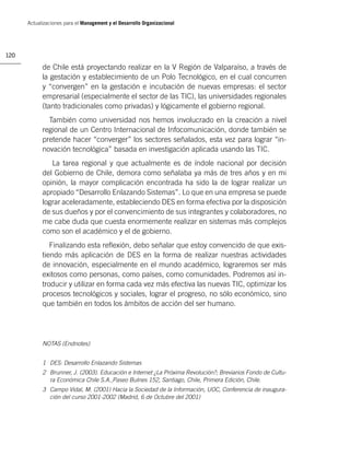 Actualizaciones para el Management y el Desarrollo Organizacional




120

            de Chile está proyectando realizar en la V Región de Valparaíso, a través de
            la gestación y establecimiento de un Polo Tecnológico, en el cual concurren
            y “convergen” en la gestación e incubación de nuevas empresas: el sector
            empresarial (especialmente el sector de las TIC), las universidades regionales
            (tanto tradicionales como privadas) y lógicamente el gobierno regional.
              También como universidad nos hemos involucrado en la creación a nivel
            regional de un Centro Internacional de Infocomunicación, donde también se
            pretende hacer “converger” los sectores señalados, esta vez para lograr “in-
            novación tecnológica” basada en investigación aplicada usando las TIC.
               La tarea regional y que actualmente es de índole nacional por decisión
            del Gobierno de Chile, demora como señalaba ya más de tres años y en mi
            opinión, la mayor complicación encontrada ha sido la de lograr realizar un
            apropiado “Desarrollo Enlazando Sistemas”. Lo que en una empresa se puede
            lograr aceleradamente, estableciendo DES en forma efectiva por la disposición
            de sus dueños y por el convencimiento de sus integrantes y colaboradores, no
            me cabe duda que cuesta enormemente realizar en sistemas más complejos
            como son el académico y el de gobierno.
               Finalizando esta reﬂexión, debo señalar que estoy convencido de que exis-
            tiendo más aplicación de DES en la forma de realizar nuestras actividades
            de innovación, especialmente en el mundo académico, lograremos ser más
            exitosos como personas, como países, como comunidades. Podremos así in-
            troducir y utilizar en forma cada vez más efectiva las nuevas TIC, optimizar los
            procesos tecnológicos y sociales, lograr el progreso, no sólo económico, sino
            que también en todos los ámbitos de acción del ser humano.




            NOTAS (Endnotes)


            1 DES: Desarrollo Enlazando Sistemas
            2 Brunner, J. (2003). Educación e Internet ¿La Próxima Revolución?; Breviarios Fondo de Cultu-
              ra Económica Chile S.A.,Paseo Bulnes 152, Santiago, Chile, Primera Edición, Chile.
            3 Campo Vidal, M. (2001) Hacia la Sociedad de la Información, UOC, Conferencia de inaugura-
              ción del curso 2001-2002 (Madrid, 6 de Octubre del 2001)
 