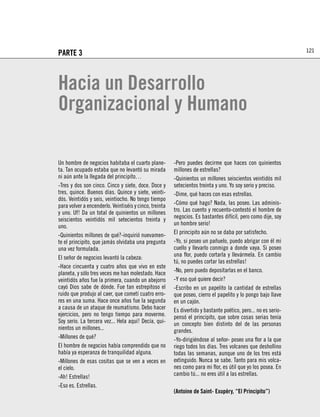 121
PARTE 3



Hacia un Desarrollo
Organizacional y Humano

Un hombre de negocios habitaba el cuarto plane-         -Pero puedes decirme que haces con quinientos
ta. Tan ocupado estaba que no levantó su mirada         millones de estrellas?
ni aún ante la llegada del principito…                  -Quinientos un millones seiscientos veintidós mil
-Tres y dos son cinco. Cinco y siete, doce. Doce y      setecientos treinta y uno. Yo soy serio y preciso.
tres, quince. Buenos días. Quince y siete, veinti-      -Dime, qué haces con esas estrellas.
dós. Veintidós y seis, veintiocho. No tengo tiempo
para volver a encenderlo. Veintiséis y cinco, treinta   -Cómo qué hago? Nada, las poseo. Las adminis-
y uno. Uf! Da un total de quinientos un millones        tro. Las cuento y recuento-contestó el hombre de
seiscientos veintidós mil setecientos treinta y         negocios. Es bastantes difícil, pero como dije, soy
uno.                                                    un hombre serio!
-Quinientos millones de qué?-inquirió nuevamen-         El principito aún no se daba por satisfecho.
te el principito, que jamás olvidaba una pregunta       -Yo, si poseo un pañuelo, puedo abrigar con él mi
una vez formulada.                                      cuello y llevarlo conmigo a donde vaya. Si poseo
El señor de negocios levantó la cabeza:                 una ﬂor, puedo cortarla y llevármela. En cambio
                                                        tú, no puedes cortar las estrellas!
-Hace cincuenta y cuatro años que vivo en este
planeta, y sólo tres veces me han molestado. Hace       -No, pero puedo depositarlas en el banco.
veintidós años fue la primera, cuando un abejorro       -Y eso qué quiere decir?
cayó Dios sabe de dónde. Fue tan estrepitoso el         -Escribo en un papelito la cantidad de estrellas
ruido que produjo al caer, que cometí cuatro erro-      que poseo, cierro el papelito y lo pongo bajo llave
res en una suma. Hace once años fue la segunda          en un cajón.
a causa de un ataque de reumatismo. Debo hacer          Es divertido y bastante poético, pero... no es serio-
ejercicios, pero no tengo tiempo para moverme.          pensó el principito, que sobre cosas serias tenía
Soy serio. La tercera vez... Hela aquí! Decía, qui-     un concepto bien distinto del de las personas
nientos un millones...                                  grandes.
-Millones de qué?                                       -Yo-dirigiéndose al señor- poseo una ﬂor a la que
El hombre de negocios había comprendido que no          riego todos los días. Tres volcanes que deshollino
había ya esperanza de tranquilidad alguna.              todas las semanas, aunque uno de los tres está
-Millones de esas cositas que se ven a veces en         extinguido. Nunca se sabe. Tanto para mis volca-
el cielo.                                               nes como para mi ﬂor, es útil que yo los posea. En
-Ah! Estrellas!                                         cambio tú... no eres útil a las estrellas.
-Eso es. Estrellas.
                                                        (Antoine de Saint- Exupèry, “El Principito”)
 