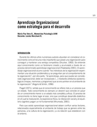 123



Aprendizaje Organizacional
como estrategia para el desarrollo
María Paz Vera O., Memorista Psicología UVM
Docente: Loreto Marchant R.




INTRODUCCIÓN
   Durante los últimos años numerosos autores abundan en considerar al co-
nocimiento como el recurso más importante que posee una organización para
conseguir y mantener una ventaja competitiva (Drucker, 1993). Se entiende
aquí conocimiento como un fenómeno creado y acumulado a través de un
proceso denominado aprendizaje organizacional (Pawlowsky 2001). El apren-
dizaje organizacional ocurre cuando “los individuos de la organización experi-
mentan una situación problemática y se preguntan por el comportamiento de
la organización”; por otra parte, “el aprendizaje, para que pueda ser conside-
rado organizacional, debe ser incorporado (...) mediante artefactos epistemo-
lógicos (mapas, memorias y programas) que se encuentren en el ambiente de
la organización” (Argyris & Schön, 1996)
  Piaget (1971), señala que el conocimiento se reﬁere más a un proceso que
un estado. Todo conocimiento es siempre un devenir que consiste en pasar
de un conocimiento menor a un estado más completo y eﬁcaz. El proceso de
conocimiento no tiene lugar al azar, sino que constituye desarrollo dialéctico
en el cual la maduración, la experiencia física, la interacción social y el equili-
brio cognitivo juegan un rol fundamental (Ahumada, 2001).
   Para que exista aprendizaje organizacional deben conﬂuir varios factores,
relacionados especialmente al ambiente de trabajo que se genere entre las
personas, a la cultura de la organización, y a la relación que establecen con
el entorno.
 