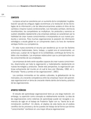 Actualizaciones para el Management y el Desarrollo Organizacional




124

            CONTEXTO
               La época actual se caracteriza por un aumento de la complejidad: la globa-
            lización sacude las antiguas reglas económicas y la revolución de las tecno-
            logías de la información y de las telecomunicaciones acelera el ritmo de los
            cambios e impone nuevos condicionantes. Los mercados cambian, domina la
            incertidumbre, los competidores se multiplican, los productos y servicios se
            vuelven obsoletos rápidamente y las empresas exitosas se caracterizan por la
            habilidad de crear nuevos conocimientos e incorporarlos en sus nuevos pro-
            ductos o servicios. Para muchas organizaciones la posesión de información
            estratégica a escala global es un componente clave a la hora de mantener
            ventajas frente a su competencia.
              En esta nueva economía el recurso por excelencia ya no son los factores
            económicos tradicionales: tierra, trabajo, y capital sino el conocimiento, un
            activo que, a pesar de no ﬁgurar en la contabilidad, contribuye de forma no-
            table a los resultados. Las empresas redescubren que su principal activo son
            los conocimientos de sus empleados.
               Las empresas de éxito serán aquellas capaces de crear nuevos conocimien-
            tos, diseminarlos por toda la organización y materializarlos rápidamente en
            nuevas tecnologías y productos. Desde esta perspectiva, la organización par-
            ticipa activamente del mundo en el cuál le toca vivir (Nonaka, 1992, en L.
            Ahumada “Teoría y cambio en las organizaciones”, 2001).
              Los cambios inminentes en los valores culturales, la globalización de los
            mercados y la creciente competencia entre las empresas hacen del aprendi-
            zaje organizacional un tema de creciente interés dentro de la teoría y práctica
            de las organizaciones.


            APORTES TEÓRICOS
              El estudio del aprendizaje organizacional tiene ya una larga tradición; sin
            embargo, su aparición como concepto es relativamente reciente. La idea de
            las organizaciones como sistemas de aprendizaje puede ser recogida a co-
            mienzos de siglo en el trabajo de Frederick Taylor con su “teoría de la ad-
            ministración cientíﬁca”. En efecto, el objetivo de esta teoría era el análisis
            cientíﬁco de los procesos y de los puestos de trabajo de tal forma que dichos
            “conocimientos” revirtieran en una mayor eﬁcacia organizacional.
 
