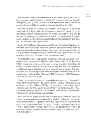 Artículo | Aprendizaje Organizacional como estrategia para el desarrollo




                                                                                                           125

   Por otro lado, los estudios de Max Weber acerca de la organziación burocrá-
tica, orientados a profesionalizar el trabajo con el ﬁn de prestar una atención
homogénea, justa y eﬁcaz, pueden ser conceptualizados como intentos de
comprender mejor la forma que tiene una organziación de aprender.
  Durante los años 30 y 40 los experimentos Elton Mayo en la planta de
Hawthrone de la Western Electric, en donde se señaló la importancia de las
relaciones humanas y la relevancia de los factores tecnológicos a la hora de
comprender adecuadamente el comportamiento del individuo en la organi-
zación, pueden también ser conceptualizados como antecedentes previos al
estudio del aprendizaje organizacional.
  En los años 50 las investigaciones sociotécnicas del Instituto Tavistock, en
donde se desarrolló la idea de que los sistemas de producción requieren de
una organización tecnológica (equipos y procesos) y de una organización so-
cial que contemple las personas que realizan el trabajo, hacen de esta escuela
otro antecedente importante en nuestro objetivo de estudio.
   Durante estas fechas se comienza a prestar atención a las “curvas de apren-
dizaje a nivel organizacional” (Alchian, 1963; Wright 1936; cit. en Ahumada
2001), es decir, se toma conciencia que el tiempo invertido y la cantidad de
errores cometidos decrece a medida que se adquiere pericia y experiencia
en el trabajo que se desempeña o en el producto que se fabrica. Algo simi-
lar ocurre con las investigaciones sobre desempeño y memoria realizadas en
aprendizaje a nivel individual (Ebbingaus, 1885; Thorndike, 1898; Thrustone,
1919, cit. en Ahumada, 2001)
  Sin embargo, no será hasta la decada del 60, posiblemente con la aparición
de los libros “Organizations” de March y Simon (1958) y “Behavioral theory
of de ﬁrm” de Cyert y March (1963) y con la publicación del artículo “Orga-
nizational Learning: Observation toward a theory” de Cangelosi y Dill (1965),
cuando el apredizaje organizacional comienza a ser tratado como concepto
independiente por la literatura especializada.
   El análisis de las organizaciones realizado por estos autores se centra en
los procesos decisorios, que estarían determinados por el marco cognoscitivo
de quienes las toman. La pregunta clave que surge entonces y que marcará
gran parte del desarrollo futuro del tema del aprendizaje organizacional es
cómo se generan estos marcos cognoscitivos y, por consiguiente, cómo se da
el proceso de toma de decisiones encaminado a lograr una mejor adaptación
de la organización.
 