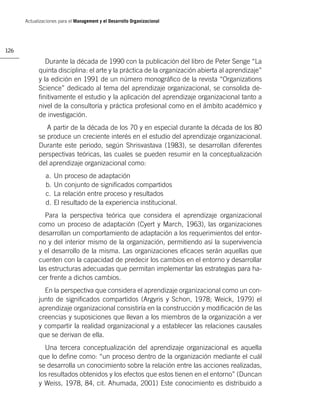 Actualizaciones para el Management y el Desarrollo Organizacional




126

               Durante la década de 1990 con la publicación del libro de Peter Senge “La
            quinta disciplina: el arte y la práctica de la organización abierta al aprendizaje”
            y la edición en 1991 de un número monográﬁco de la revista “Organizations
            Science” dedicado al tema del aprendizaje organizacional, se consolida de-
            ﬁnitivamente el estudio y la aplicación del aprendizaje organizacional tanto a
            nivel de la consultoría y práctica profesional como en el ámbito académico y
            de investigación.
               A partir de la década de los 70 y en especial durante la década de los 80
            se produce un creciente interés en el estudio del aprendizaje organizacional.
            Durante este periodo, según Shrisvastava (1983), se desarrollan diferentes
            perspectivas teóricas, las cuales se pueden resumir en la conceptualización
            del aprendizaje organizacional como:
               a.   Un proceso de adaptación
               b.   Un conjunto de signiﬁcados compartidos
               c.   La relación entre proceso y resultados
               d.   El resultado de la experiencia institucional.
              Para la perspectiva teórica que considera el aprendizaje organizacional
            como un proceso de adaptación (Cyert y March, 1963), las organizaciones
            desarrollan un comportamiento de adaptación a los requerimientos del entor-
            no y del interior mismo de la organización, permitiendo así la supervivencia
            y el desarrollo de la misma. Las organizaciones eﬁcaces serán aquellas que
            cuenten con la capacidad de predecir los cambios en el entorno y desarrollar
            las estructuras adecuadas que permitan implementar las estrategias para ha-
            cer frente a dichos cambios.
              En la perspectiva que considera el aprendizaje organizacional como un con-
            junto de signiﬁcados compartidos (Argyris y Schon, 1978; Weick, 1979) el
            aprendizaje organizacional consistiría en la construcción y modiﬁcación de las
            creencias y suposiciones que llevan a los miembros de la organización a ver
            y compartir la realidad organizacional y a establecer las relaciones causales
            que se derivan de ella.
              Una tercera conceptualización del aprendizaje organizacional es aquella
            que lo deﬁne como: “un proceso dentro de la organización mediante el cuál
            se desarrolla un conocimiento sobre la relación entre las acciones realizadas,
            los resultados obtenidos y los efectos que estos tienen en el entorno” (Duncan
            y Weiss, 1978, 84, cit. Ahumada, 2001) Este conocimiento es distribuido a
 