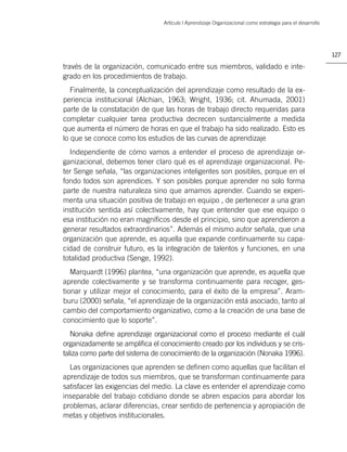 Artículo | Aprendizaje Organizacional como estrategia para el desarrollo




                                                                                                            127

través de la organización, comunicado entre sus miembros, validado e inte-
grado en los procedimientos de trabajo.
   Finalmente, la conceptualización del aprendizaje como resultado de la ex-
periencia institucional (Alchian, 1963; Wright, 1936; cit. Ahumada, 2001)
parte de la constatación de que las horas de trabajo directo requeridas para
completar cualquier tarea productiva decrecen sustancialmente a medida
que aumenta el número de horas en que el trabajo ha sido realizado. Esto es
lo que se conoce como los estudios de las curvas de aprendizaje
  Independiente de cómo vamos a entender el proceso de aprendizaje or-
ganizacional, debemos tener claro qué es el aprendizaje organizacional. Pe-
ter Senge señala, “las organizaciones inteligentes son posibles, porque en el
fondo todos son aprendices. Y son posibles porque aprender no solo forma
parte de nuestra naturaleza sino que amamos aprender. Cuando se experi-
menta una situación positiva de trabajo en equipo , de pertenecer a una gran
institución sentida así colectivamente, hay que entender que ese equipo o
esa institución no eran magníﬁcos desde el principio, sino que aprendieron a
generar resultados extraordinarios”. Además el mismo autor señala, que una
organización que aprende, es aquella que expande continuamente su capa-
cidad de construir futuro, es la integración de talentos y funciones, en una
totalidad productiva (Senge, 1992).
   Marquardt (1996) plantea, “una organización que aprende, es aquella que
aprende colectivamente y se transforma continuamente para recoger, ges-
tionar y utilizar mejor el conocimiento, para el éxito de la empresa”. Aram-
buru (2000) señala, “el aprendizaje de la organización está asociado, tanto al
cambio del comportamiento organizativo, como a la creación de una base de
conocimiento que lo soporte”.
   Nonaka deﬁne aprendizaje organizacional como el proceso mediante el cuál
organizadamente se ampliﬁca el conocimiento creado por los individuos y se cris-
taliza como parte del sistema de conocimiento de la organización (Nonaka 1996).
  Las organizaciones que aprenden se deﬁnen como aquellas que facilitan el
aprendizaje de todos sus miembros, que se transforman continuamente para
satisfacer las exigencias del medio. La clave es entender el aprendizaje como
inseparable del trabajo cotidiano donde se abren espacios para abordar los
problemas, aclarar diferencias, crear sentido de pertenencia y apropiación de
metas y objetivos institucionales.
 