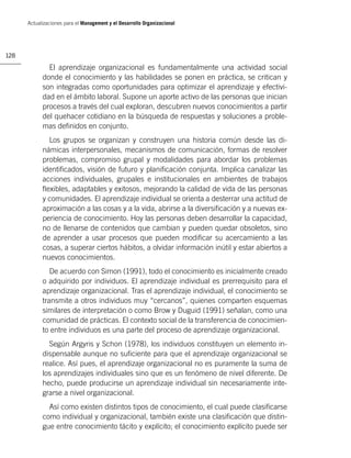 Actualizaciones para el Management y el Desarrollo Organizacional




128

              El aprendizaje organizacional es fundamentalmente una actividad social
            donde el conocimiento y las habilidades se ponen en práctica, se critican y
            son integradas como oportunidades para optimizar el aprendizaje y efectivi-
            dad en el ámbito laboral. Supone un aporte activo de las personas que inician
            procesos a través del cual exploran, descubren nuevos conocimientos a partir
            del quehacer cotidiano en la búsqueda de respuestas y soluciones a proble-
            mas deﬁnidos en conjunto.
              Los grupos se organizan y construyen una historia común desde las di-
            námicas interpersonales, mecanismos de comunicación, formas de resolver
            problemas, compromiso grupal y modalidades para abordar los problemas
            identiﬁcados, visión de futuro y planiﬁcación conjunta. Implica canalizar las
            acciones individuales, grupales e institucionales en ambientes de trabajos
            ﬂexibles, adaptables y exitosos, mejorando la calidad de vida de las personas
            y comunidades. El aprendizaje individual se orienta a desterrar una actitud de
            aproximación a las cosas y a la vida, abrirse a la diversiﬁcación y a nuevas ex-
            periencia de conocimiento. Hoy las personas deben desarrollar la capacidad,
            no de llenarse de contenidos que cambian y pueden quedar obsoletos, sino
            de aprender a usar procesos que pueden modiﬁcar su acercamiento a las
            cosas, a superar ciertos hábitos, a olvidar información inútil y estar abiertos a
            nuevos conocimientos.
               De acuerdo con Simon (1991), todo el conocimiento es inicialmente creado
            o adquirido por individuos. El aprendizaje individual es prerrequisito para el
            aprendizaje organizacional. Tras el aprendizaje individual, el conocimiento se
            transmite a otros individuos muy “cercanos”, quienes comparten esquemas
            similares de interpretación o como Brow y Duguid (1991) señalan, como una
            comunidad de prácticas. El contexto social de la transferencia de conocimien-
            to entre individuos es una parte del proceso de aprendizaje organizacional.
              Según Argyris y Schon (1978), los individuos constituyen un elemento in-
            dispensable aunque no suﬁciente para que el aprendizaje organizacional se
            realice. Así pues, el aprendizaje organizacional no es puramente la suma de
            los aprendizajes individuales sino que es un fenómeno de nivel diferente. De
            hecho, puede producirse un aprendizaje individual sin necesariamente inte-
            grarse a nivel organizacional.
              Así como existen distintos tipos de conocimiento, el cual puede clasiﬁcarse
            como individual y organizacional, también existe una clasiﬁcación que distin-
            gue entre conocimiento tácito y explícito; el conocimiento explícito puede ser
 