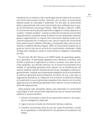 Artículo | Aprendizaje Organizacional como estrategia para el desarrollo




                                                                                                            129

transferido de un individuo a otro usando algún tipo de sistema de comunica-
ción formal (documentos escritos, memorias, etc.) es decir, el conocimiento
explícito puede ser articulable o codiﬁcable. Por otro lado, el conocimiento
tácito es generalmente visto como conocimiento poco codiﬁcado que no pue-
de ser formalmente comunicado (Polanyi, 1966, Nonaka y Takeuchi, 1995).
El conocimiento tácito está profundamente arraigado en nuestra experiencia y
nuestros “modelos mentales”. Cuando se habla del concepto de conocimiento
organizacional es importante aclarar la diferencia entre aprendizaje individual,
grupal y organizacional. La mayoría del conocimiento explícito puede ser fá-
cilmente traspasado de un individuo a otro, pero la mayoría del conocimiento
tácito podría requerir métodos informales y complicados tales como el uso de
historias y metáforas (Brown y Duguid, 1991). El conocimiento colectivo de un
grupo es mucho más que la suma de los conocimientos individuales. Existe
sinergia entre individuos cuando el conocimiento es integrado e interpretado
por otro.
   Por otro lado, Mc Gill, Slocum y Lei (1992) hablan de aprendizaje adapta-
tivo y generativo; el aprendizaje adaptativo hace referencia a cambios, para
facilitar el ajuste de la organización al entorno, tomando como base las pre-
misas existentes, que permita continuar con el normal funcionamiento de la
entidad. El aprendizaje generativo tiene relación con la transformación del
entorno mediante cambios radicales de estructuras, estrategias y sistemas or-
ganizacionales, mientras que el aprendizaje adaptativo busca la acomodación
al entorno el generativo busca transformar el entorno. En uno u otro caso, la
organización aprende en su interacción con el entorno, la diferencia radicará
principalmente en que el aprendizaje adaptativo tiene relación con el cambio
organizacional y el aprendizaje generativo tiene relación con las iniciativas de
desarrollo organizacional.
  Drew propone siete actividades básicas para administrar el conocimiento
y para lograr el auto-conocimiento organizacional que se requiere para llevar
adelante un proceso benéﬁco:
  1. Generar conocimiento a partir de las operaciones internas o de los gru-
     pos de investigación y desarrollo.
  2. Lograr el acceso a fuentes de información internas y externas.
  3. Transferir conocimiento antes de que sea usado formalmente, a través
     de la capacitación o informalmente en los procesos de socialización del
     trabajo.
 