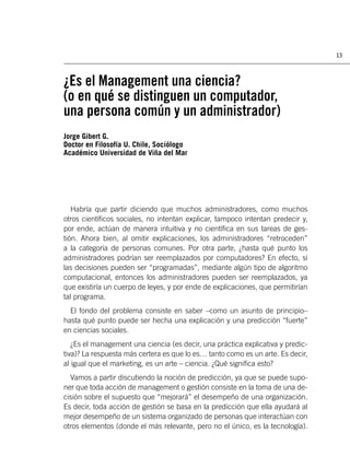 13



¿Es el Management una ciencia?
(o en qué se distinguen un computador,
una persona común y un administrador)
Jorge Gibert G.
Doctor en Filosofía U. Chile, Sociólogo
Académico Universidad de Viña del Mar




   Habría que partir diciendo que muchos administradores, como muchos
otros cientíﬁcos sociales, no intentan explicar, tampoco intentan predecir y,
por ende, actúan de manera intuitiva y no cientíﬁca en sus tareas de ges-
tión. Ahora bien, al omitir explicaciones, los administradores “retroceden”
a la categoría de personas comunes. Por otra parte, ¿hasta qué punto los
administradores podrían ser reemplazados por computadores? En efecto, si
las decisiones pueden ser “programadas”, mediante algún tipo de algoritmo
computacional, entonces los administradores pueden ser reemplazados, ya
que existiría un cuerpo de leyes, y por ende de explicaciones, que permitirían
tal programa.
  El fondo del problema consiste en saber –como un asunto de principio–
hasta qué punto puede ser hecha una explicación y una predicción “fuerte”
en ciencias sociales.
   ¿Es el management una ciencia (es decir, una práctica explicativa y predic-
tiva)? La respuesta más certera es que lo es… tanto como es un arte. Es decir,
al igual que el marketing, es un arte – ciencia. ¿Qué signiﬁca esto?
  Vamos a partir discutiendo la noción de predicción, ya que se puede supo-
ner que toda acción de management o gestión consiste en la toma de una de-
cisión sobre el supuesto que “mejorará” el desempeño de una organización.
Es decir, toda acción de gestión se basa en la predicción que ella ayudará al
mejor desempeño de un sistema organizado de personas que interactúan con
otros elementos (donde el más relevante, pero no el único, es la tecnología).
 