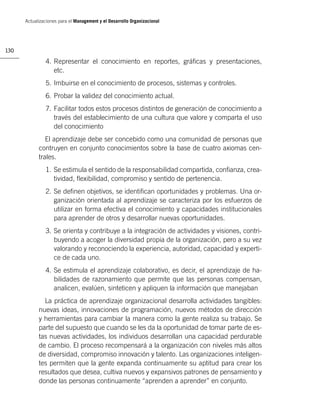 Actualizaciones para el Management y el Desarrollo Organizacional




130

               4. Representar el conocimiento en reportes, gráﬁcas y presentaciones,
                  etc.
               5. Imbuirse en el conocimiento de procesos, sistemas y controles.
               6. Probar la validez del conocimiento actual.
               7. Facilitar todos estos procesos distintos de generación de conocimiento a
                  través del establecimiento de una cultura que valore y comparta el uso
                  del conocimiento
               El aprendizaje debe ser concebido como una comunidad de personas que
            contruyen en conjunto conocimientos sobre la base de cuatro axiomas cen-
            trales.
               1. Se estimula el sentido de la responsabilidad compartida, conﬁanza, crea-
                  tividad, ﬂexibilidad, compromiso y sentido de pertenencia.
               2. Se deﬁnen objetivos, se identiﬁcan oportunidades y problemas. Una or-
                  ganización orientada al aprendizaje se caracteriza por los esfuerzos de
                  utilizar en forma efectiva el conocimiento y capacidades institucionales
                  para aprender de otros y desarrollar nuevas oportunidades.
               3. Se orienta y contribuye a la integración de actividades y visiones, contri-
                  buyendo a acoger la diversidad propia de la organización, pero a su vez
                  valorando y reconociendo la experiencia, autoridad, capacidad y experti-
                  ce de cada uno.
               4. Se estimula el aprendizaje colaborativo, es decir, el aprendizaje de ha-
                  bilidades de razonamiento que permite que las personas compensan,
                  analicen, evalúen, sinteticen y apliquen la información que manejaban
              La práctica de aprendizaje organizacional desarrolla actividades tangibles:
            nuevas ideas, innovaciones de programación, nuevos métodos de dirección
            y herramientas para cambiar la manera como la gente realiza su trabajo. Se
            parte del supuesto que cuando se les da la oportunidad de tomar parte de es-
            tas nuevas actividades, los individuos desarrollan una capacidad perdurable
            de cambio. El proceso recompensará a la organización con niveles más altos
            de diversidad, compromiso innovación y talento. Las organizaciones inteligen-
            tes permiten que la gente expanda continuamente su aptitud para crear los
            resultados que desea, cultiva nuevos y expansivos patrones de pensamiento y
            donde las personas continuamente “aprenden a aprender” en conjunto.
 